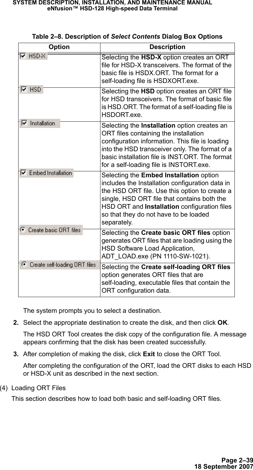 Page 2–3918 September 2007SYSTEM DESCRIPTION, INSTALLATION, AND MAINTENANCE MANUALeNfusion™ HSD-128 High-speed Data TerminalThe system prompts you to select a destination.  2. Select the appropriate destination to create the disk, and then click OK. The HSD ORT Tool creates the disk copy of the configuration file. A message appears confirming that the disk has been created successfully.   3. After completion of making the disk, click Exit to close the ORT Tool. After completing the configuration of the ORT, load the ORT disks to each HSD or HSD-X unit as described in the next section.(4) Loading ORT FilesThis section describes how to load both basic and self-loading ORT files.  Table 2–8. Description of Select Contents Dialog Box OptionsOption DescriptionSelecting the HSD-X option creates an ORT file for HSD-X transceivers. The format of the basic file is HSDX.ORT. The format for a self-loading file is HSDXORT.exe.Selecting the HSD option creates an ORT file for HSD transceivers. The format of basic file is HSD.ORT. The format of a self-loading file is HSDORT.exe.Selecting the Installation option creates an ORT files containing the installation configuration information. This file is loading into the HSD transceiver only. The format of a basic installation file is INST.ORT. The format for a self-loading file is INSTORT.exe.Selecting the Embed Installation option includes the Installation configuration data in the HSD ORT file. Use this option to create a single, HSD ORT file that contains both the HSD ORT and Installation configuration files so that they do not have to be loaded separately.Selecting the Create basic ORT files option generates ORT files that are loading using the HSD Software Load Application, ADT_LOAD.exe (PN 1110-SW-1021). Selecting the Create self-loading ORT files option generates ORT files that are self-loading, executable files that contain the ORT configuration data. 