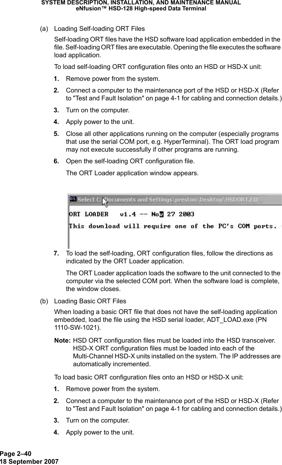 Page 2–4018 September 2007SYSTEM DESCRIPTION, INSTALLATION, AND MAINTENANCE MANUALeNfusion™ HSD-128 High-speed Data Terminal(a) Loading Self-loading ORT FilesSelf-loading ORT files have the HSD software load application embedded in the file. Self-loading ORT files are executable. Opening the file executes the software load application. To load self-loading ORT configuration files onto an HSD or HSD-X unit: 1. Remove power from the system. 2. Connect a computer to the maintenance port of the HSD or HSD-X (Refer to &quot;Test and Fault Isolation&quot; on page 4-1 for cabling and connection details.) 3. Turn on the computer. 4. Apply power to the unit. 5. Close all other applications running on the computer (especially programs that use the serial COM port, e.g. HyperTerminal). The ORT load program may not execute successfully if other programs are running. 6. Open the self-loading ORT configuration file.The ORT Loader application window appears.  7. To load the self-loading, ORT configuration files, follow the directions as indicated by the ORT Loader application.The ORT Loader application loads the software to the unit connected to the computer via the selected COM port. When the software load is complete, the window closes. (b) Loading Basic ORT FilesWhen loading a basic ORT file that does not have the self-loading application embedded, load the file using the HSD serial loader, ADT_LOAD.exe (PN 1110-SW-1021).Note: HSD ORT configuration files must be loaded into the HSD transceiver. HSD-X ORT configuration files must be loaded into each of the Multi-Channel HSD-X units installed on the system. The IP addresses are automatically incremented.To load basic ORT configuration files onto an HSD or HSD-X unit: 1. Remove power from the system. 2. Connect a computer to the maintenance port of the HSD or HSD-X (Refer to &quot;Test and Fault Isolation&quot; on page 4-1 for cabling and connection details.) 3. Turn on the computer. 4. Apply power to the unit.