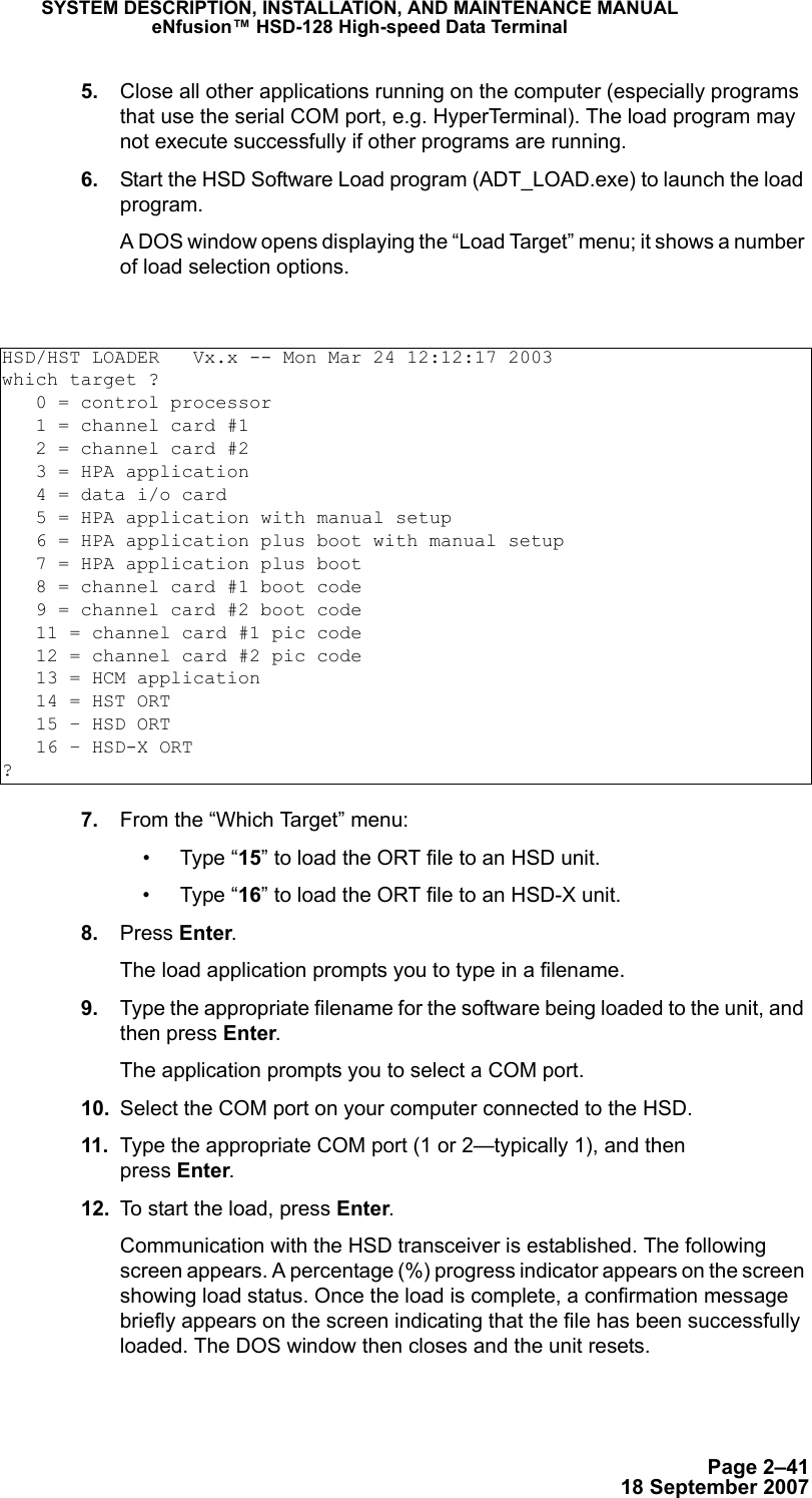 Page 2–4118 September 2007SYSTEM DESCRIPTION, INSTALLATION, AND MAINTENANCE MANUALeNfusion™ HSD-128 High-speed Data Terminal 5. Close all other applications running on the computer (especially programs that use the serial COM port, e.g. HyperTerminal). The load program may not execute successfully if other programs are running. 6. Start the HSD Software Load program (ADT_LOAD.exe) to launch the load program.A DOS window opens displaying the “Load Target” menu; it shows a number of load selection options. 7. From the “Which Target” menu:•Type “15” to load the ORT file to an HSD unit.•Type “16” to load the ORT file to an HSD-X unit.  8. Press Enter.The load application prompts you to type in a filename. 9. Type the appropriate filename for the software being loaded to the unit, and then press Enter.The application prompts you to select a COM port. 10. Select the COM port on your computer connected to the HSD.  11. Type the appropriate COM port (1 or 2—typically 1), and then  press Enter.  12. To start the load, press Enter.Communication with the HSD transceiver is established. The following screen appears. A percentage (%) progress indicator appears on the screen showing load status. Once the load is complete, a confirmation message briefly appears on the screen indicating that the file has been successfully loaded. The DOS window then closes and the unit resets. HSD/HST LOADER   Vx.x -- Mon Mar 24 12:12:17 2003which target ?   0 = control processor   1 = channel card #1   2 = channel card #2   3 = HPA application   4 = data i/o card   5 = HPA application with manual setup   6 = HPA application plus boot with manual setup   7 = HPA application plus boot   8 = channel card #1 boot code   9 = channel card #2 boot code   11 = channel card #1 pic code   12 = channel card #2 pic code   13 = HCM application   14 = HST ORT   15 – HSD ORT   16 – HSD-X ORT?