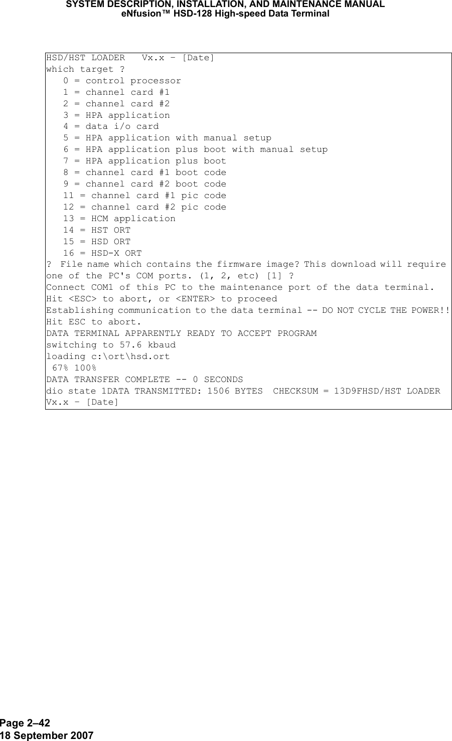 Page 2–4218 September 2007SYSTEM DESCRIPTION, INSTALLATION, AND MAINTENANCE MANUALeNfusion™ HSD-128 High-speed Data TerminalHSD/HST LOADER   Vx.x – [Date]which target ?   0 = control processor   1 = channel card #1   2 = channel card #2   3 = HPA application   4 = data i/o card   5 = HPA application with manual setup   6 = HPA application plus boot with manual setup   7 = HPA application plus boot   8 = channel card #1 boot code   9 = channel card #2 boot code   11 = channel card #1 pic code   12 = channel card #2 pic code   13 = HCM application   14 = HST ORT   15 = HSD ORT   16 = HSD-X ORT?  File name which contains the firmware image? This download will require one of the PC&apos;s COM ports. (1, 2, etc) [1] ?  Connect COM1 of this PC to the maintenance port of the data terminal.Hit &lt;ESC&gt; to abort, or &lt;ENTER&gt; to proceedEstablishing communication to the data terminal -- DO NOT CYCLE THE POWER!!Hit ESC to abort.DATA TERMINAL APPARENTLY READY TO ACCEPT PROGRAMswitching to 57.6 kbaudloading c:\ort\hsd.ort 67% 100%DATA TRANSFER COMPLETE -- 0 SECONDSdio state 1DATA TRANSMITTED: 1506 BYTES  CHECKSUM = 13D9FHSD/HST LOADER  Vx.x – [Date]