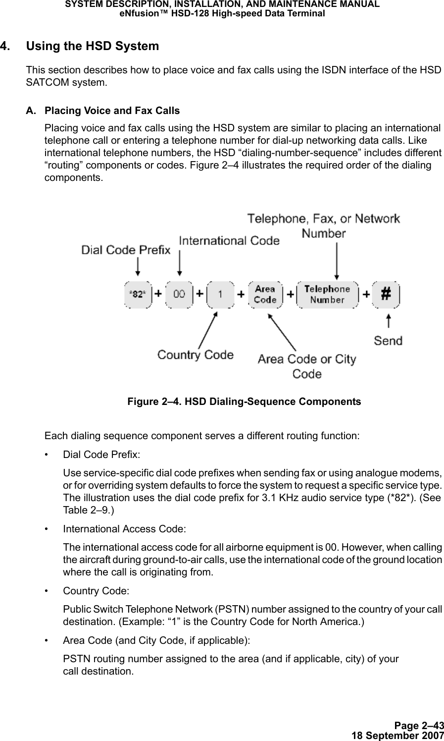 Page 2–4318 September 2007SYSTEM DESCRIPTION, INSTALLATION, AND MAINTENANCE MANUALeNfusion™ HSD-128 High-speed Data Terminal4. Using the HSD SystemThis section describes how to place voice and fax calls using the ISDN interface of the HSD SATCOM system. A. Placing Voice and Fax CallsPlacing voice and fax calls using the HSD system are similar to placing an international telephone call or entering a telephone number for dial-up networking data calls. Like international telephone numbers, the HSD “dialing-number-sequence” includes different “routing” components or codes. Figure 2–4 illustrates the required order of the dialing components.Figure 2–4. HSD Dialing-Sequence ComponentsEach dialing sequence component serves a different routing function:• Dial Code Prefix:Use service-specific dial code prefixes when sending fax or using analogue modems, or for overriding system defaults to force the system to request a specific service type. The illustration uses the dial code prefix for 3.1 KHz audio service type (*82*). (See Table 2–9.)• International Access Code:The international access code for all airborne equipment is 00. However, when calling the aircraft during ground-to-air calls, use the international code of the ground location where the call is originating from.• Country Code:Public Switch Telephone Network (PSTN) number assigned to the country of your call destination. (Example: “1” is the Country Code for North America.)• Area Code (and City Code, if applicable):PSTN routing number assigned to the area (and if applicable, city) of your  call destination. 