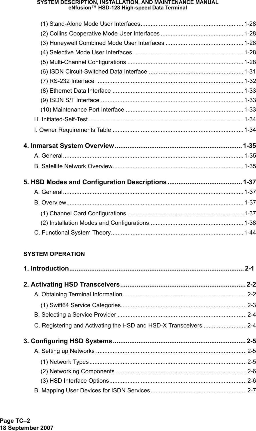 SYSTEM DESCRIPTION, INSTALLATION, AND MAINTENANCE MANUALeNfusion™ HSD-128 High-speed Data TerminalPage TC–218 September 2007(1) Stand-Alone Mode User Interfaces..............................................................1-28(2) Collins Cooperative Mode User Interfaces ..................................................1-28(3) Honeywell Combined Mode User Interfaces ............................................... 1-28(4) Selective Mode User Interfaces................................................................... 1-28(5) Multi-Channel Configurations ...................................................................... 1-28(6) ISDN Circuit-Switched Data Interface ......................................................... 1-31(7) RS-232 Interface  ........................................................................................ 1-32(8) Ethernet Data Interface ............................................................................... 1-33(9) ISDN S/T Interface ...................................................................................... 1-33(10) Maintenance Port Interface ....................................................................... 1-33H. Initiated-Self-Test.............................................................................................. 1-34I. Owner Requirements Table ............................................................................... 1-344. Inmarsat System Overview...................................................................... 1-35A. General............................................................................................................. 1-35B. Satellite Network Overview............................................................................... 1-355. HSD Modes and Configuration Descriptions......................................... 1-37A. General............................................................................................................. 1-37B. Overview........................................................................................................... 1-37(1) Channel Card Configurations ...................................................................... 1-37(2) Installation Modes and Configurations......................................................... 1-38C. Functional System Theory................................................................................1-44SYSTEM OPERATION1. Introduction................................................................................................ 2-12. Activating HSD Transceivers..................................................................... 2-2A. Obtaining Terminal Information...........................................................................2-2(1) Swift64 Service Categories............................................................................ 2-3B. Selecting a Service Provider .............................................................................. 2-4C. Registering and Activating the HSD and HSD-X Transceivers .......................... 2-43. Configuring HSD Systems......................................................................... 2-5A. Setting up Networks ........................................................................................... 2-5(1) Network Types ............................................................................................... 2-5(2) Networking Components ............................................................................... 2-6(3) HSD Interface Options................................................................................... 2-6B. Mapping User Devices for ISDN Services.......................................................... 2-7