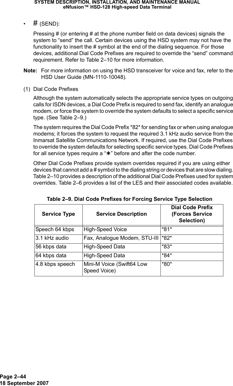 Page 2–4418 September 2007SYSTEM DESCRIPTION, INSTALLATION, AND MAINTENANCE MANUALeNfusion™ HSD-128 High-speed Data Terminal•# (SEND):Pressing # (or entering # at the phone number field on data devices) signals the system to “send” the call. Certain devices using the HSD system may not have the functionality to insert the # symbol at the end of the dialing sequence. For those devices, additional Dial Code Prefixes are required to override the “send” command requirement. Refer to Table 2–10 for more information.Note: For more information on using the HSD transceiver for voice and fax, refer to the HSD User Guide (MN-1110-10048).(1) Dial Code PrefixesAlthough the system automatically selects the appropriate service types on outgoing calls for ISDN devices, a Dial Code Prefix is required to send fax, identify an analogue modem, or force the system to override the system defaults to select a specific service type. (See Table 2–9.) The system requires the Dial Code Prefix *82* for sending fax or when using analogue modems; it forces the system to request the required 3.1 kHz audio service from the Inmarsat Satellite Communications Network. If required, use the Dial Code Prefixes to override the system defaults for selecting specific service types. Dial Code Prefixes for all service types require a “¿” before and after the code number.Other Dial Code Prefixes provide system overrides required if you are using either devices that cannot add a # symbol to the dialing string or devices that are slow dialing. Table 2–10 provides a description of the additional Dial Code Prefixes used for system overrides. Table 2–6 provides a list of the LES and their associated codes available.  Table 2–9. Dial Code Prefixes for Forcing Service Type SelectionService Type  Service DescriptionDial Code Prefix (Forces Service Selection)Speech 64 kbps  High-Speed Voice *81*3.1 kHz audio  Fax, Analogue Modem, STU-III *82*56 kbps data  High-Speed Data *83*64 kbps data  High-Speed Data *84*4.8 kbps speech Mini-M Voice (Swift64 Low Speed Voice)*80*