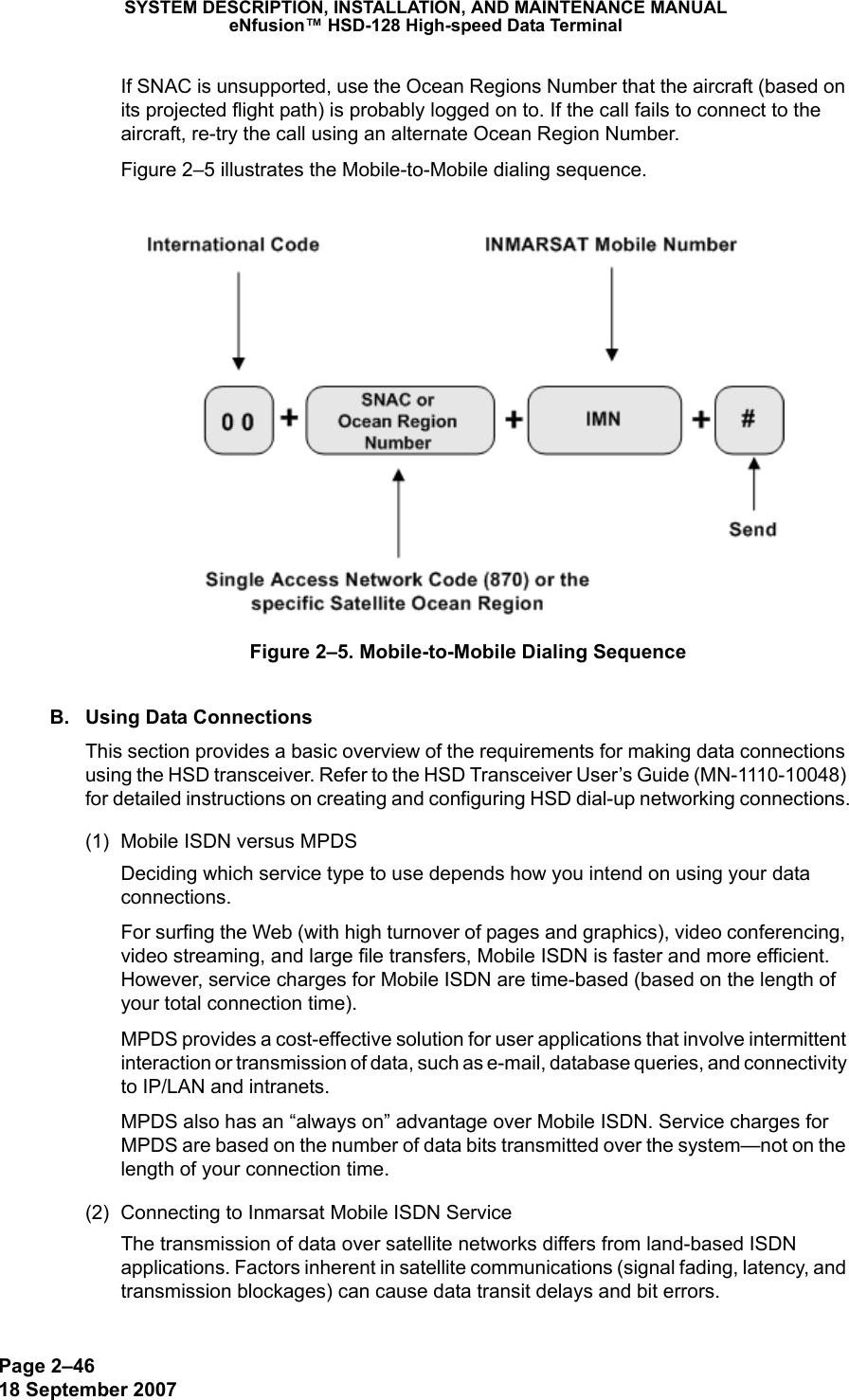 Page 2–4618 September 2007SYSTEM DESCRIPTION, INSTALLATION, AND MAINTENANCE MANUALeNfusion™ HSD-128 High-speed Data TerminalIf SNAC is unsupported, use the Ocean Regions Number that the aircraft (based on its projected flight path) is probably logged on to. If the call fails to connect to the aircraft, re-try the call using an alternate Ocean Region Number. Figure 2–5 illustrates the Mobile-to-Mobile dialing sequence.Figure 2–5. Mobile-to-Mobile Dialing SequenceB. Using Data ConnectionsThis section provides a basic overview of the requirements for making data connections using the HSD transceiver. Refer to the HSD Transceiver User’s Guide (MN-1110-10048) for detailed instructions on creating and configuring HSD dial-up networking connections.(1) Mobile ISDN versus MPDSDeciding which service type to use depends how you intend on using your data connections. For surfing the Web (with high turnover of pages and graphics), video conferencing, video streaming, and large file transfers, Mobile ISDN is faster and more efficient. However, service charges for Mobile ISDN are time-based (based on the length of your total connection time). MPDS provides a cost-effective solution for user applications that involve intermittent interaction or transmission of data, such as e-mail, database queries, and connectivity to IP/LAN and intranets.MPDS also has an “always on” advantage over Mobile ISDN. Service charges for MPDS are based on the number of data bits transmitted over the system—not on the length of your connection time.(2) Connecting to Inmarsat Mobile ISDN ServiceThe transmission of data over satellite networks differs from land-based ISDN applications. Factors inherent in satellite communications (signal fading, latency, and transmission blockages) can cause data transit delays and bit errors. 