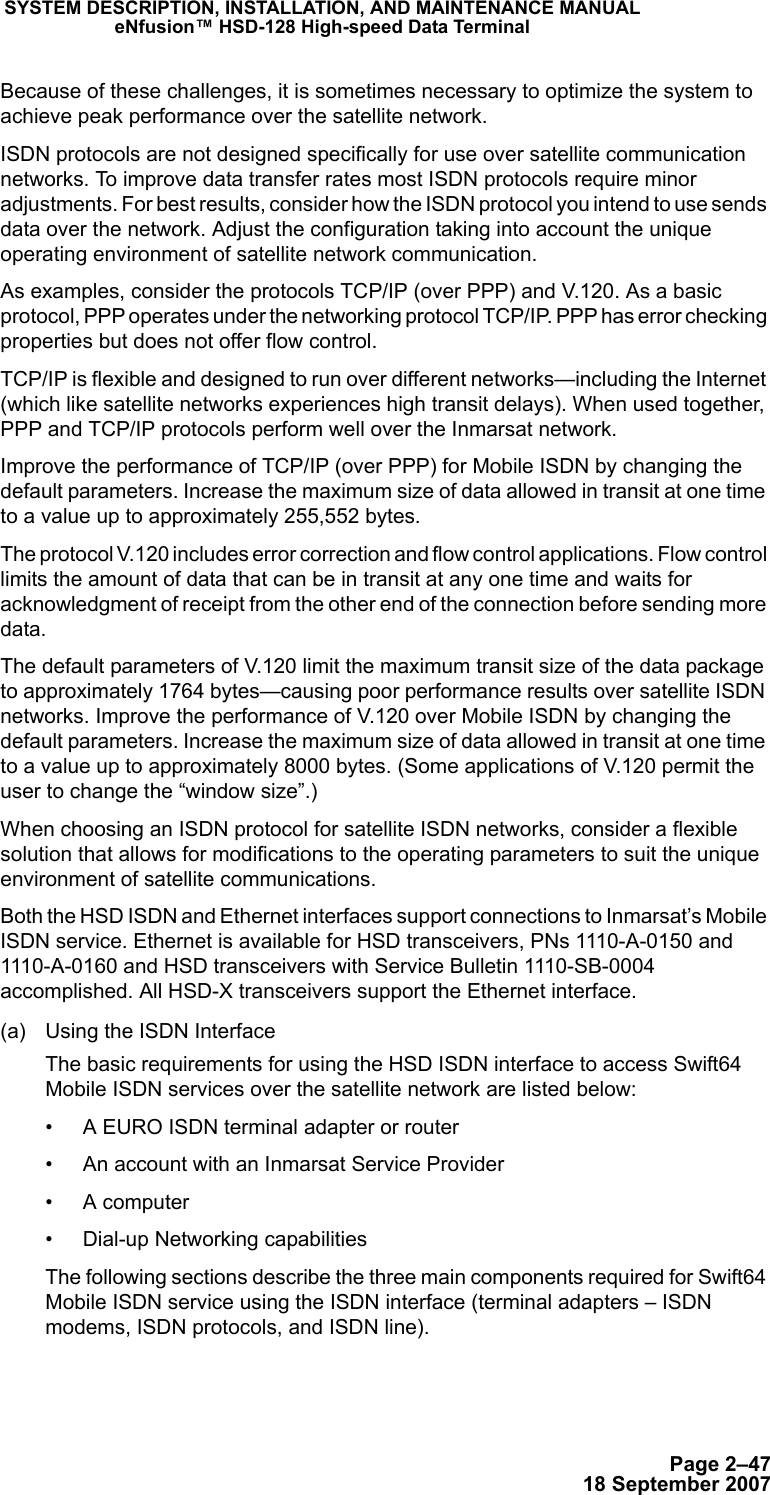 Page 2–4718 September 2007SYSTEM DESCRIPTION, INSTALLATION, AND MAINTENANCE MANUALeNfusion™ HSD-128 High-speed Data TerminalBecause of these challenges, it is sometimes necessary to optimize the system to achieve peak performance over the satellite network.ISDN protocols are not designed specifically for use over satellite communication networks. To improve data transfer rates most ISDN protocols require minor adjustments. For best results, consider how the ISDN protocol you intend to use sends data over the network. Adjust the configuration taking into account the unique operating environment of satellite network communication.As examples, consider the protocols TCP/IP (over PPP) and V.120. As a basic protocol, PPP operates under the networking protocol TCP/IP. PPP has error checking properties but does not offer flow control. TCP/IP is flexible and designed to run over different networks—including the Internet (which like satellite networks experiences high transit delays). When used together, PPP and TCP/IP protocols perform well over the Inmarsat network. Improve the performance of TCP/IP (over PPP) for Mobile ISDN by changing the default parameters. Increase the maximum size of data allowed in transit at one time to a value up to approximately 255,552 bytes.The protocol V.120 includes error correction and flow control applications. Flow control limits the amount of data that can be in transit at any one time and waits for acknowledgment of receipt from the other end of the connection before sending more data. The default parameters of V.120 limit the maximum transit size of the data package to approximately 1764 bytes—causing poor performance results over satellite ISDN networks. Improve the performance of V.120 over Mobile ISDN by changing the default parameters. Increase the maximum size of data allowed in transit at one time to a value up to approximately 8000 bytes. (Some applications of V.120 permit the user to change the “window size”.)When choosing an ISDN protocol for satellite ISDN networks, consider a flexible solution that allows for modifications to the operating parameters to suit the unique environment of satellite communications.Both the HSD ISDN and Ethernet interfaces support connections to Inmarsat’s Mobile ISDN service. Ethernet is available for HSD transceivers, PNs 1110-A-0150 and 1110-A-0160 and HSD transceivers with Service Bulletin 1110-SB-0004 accomplished. All HSD-X transceivers support the Ethernet interface. (a) Using the ISDN InterfaceThe basic requirements for using the HSD ISDN interface to access Swift64 Mobile ISDN services over the satellite network are listed below:• A EURO ISDN terminal adapter or router • An account with an Inmarsat Service Provider• A computer • Dial-up Networking capabilitiesThe following sections describe the three main components required for Swift64 Mobile ISDN service using the ISDN interface (terminal adapters – ISDN modems, ISDN protocols, and ISDN line). 