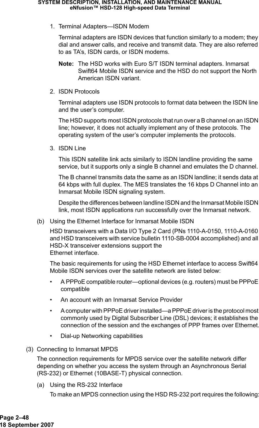 Page 2–4818 September 2007SYSTEM DESCRIPTION, INSTALLATION, AND MAINTENANCE MANUALeNfusion™ HSD-128 High-speed Data Terminal1. Terminal Adapters—ISDN ModemTerminal adapters are ISDN devices that function similarly to a modem; they dial and answer calls, and receive and transmit data. They are also referred to as TA’s, ISDN cards, or ISDN modems. Note: The HSD works with Euro S/T ISDN terminal adapters. Inmarsat Swift64 Mobile ISDN service and the HSD do not support the North American ISDN variant.2. ISDN ProtocolsTerminal adapters use ISDN protocols to format data between the ISDN line and the user’s computer. The HSD supports most ISDN protocols that run over a B channel on an ISDN line; however, it does not actually implement any of these protocols. The operating system of the user’s computer implements the protocols.3. ISDN LineThis ISDN satellite link acts similarly to ISDN landline providing the same service, but it supports only a single B channel and emulates the D channel. The B channel transmits data the same as an ISDN landline; it sends data at 64 kbps with full duplex. The MES translates the 16 kbps D Channel into an Inmarsat Mobile ISDN signaling system. Despite the differences between landline ISDN and the Inmarsat Mobile ISDN link, most ISDN applications run successfully over the Inmarsat network. (b) Using the Ethernet Interface for Inmarsat Mobile ISDNHSD transceivers with a Data I/O Type 2 Card (PNs 1110-A-0150, 1110-A-0160 and HSD transceivers with service bulletin 1110-SB-0004 accomplished) and all HSD-X transceiver extensions support the  Ethernet interface. The basic requirements for using the HSD Ethernet interface to access Swift64 Mobile ISDN services over the satellite network are listed below: • A PPPoE compatible router—optional devices (e.g. routers) must be PPPoE compatible• An account with an Inmarsat Service Provider• A computer with PPPoE driver installed—a PPPoE driver is the protocol most commonly used by Digital Subscriber Line (DSL) devices; it establishes the connection of the session and the exchanges of PPP frames over Ethernet.• Dial-up Networking capabilities(3) Connecting to Inmarsat MPDS The connection requirements for MPDS service over the satellite network differ depending on whether you access the system through an Asynchronous Serial (RS-232) or Ethernet (10BASE-T) physical connection.(a) Using the RS-232 InterfaceTo make an MPDS connection using the HSD RS-232 port requires the following: