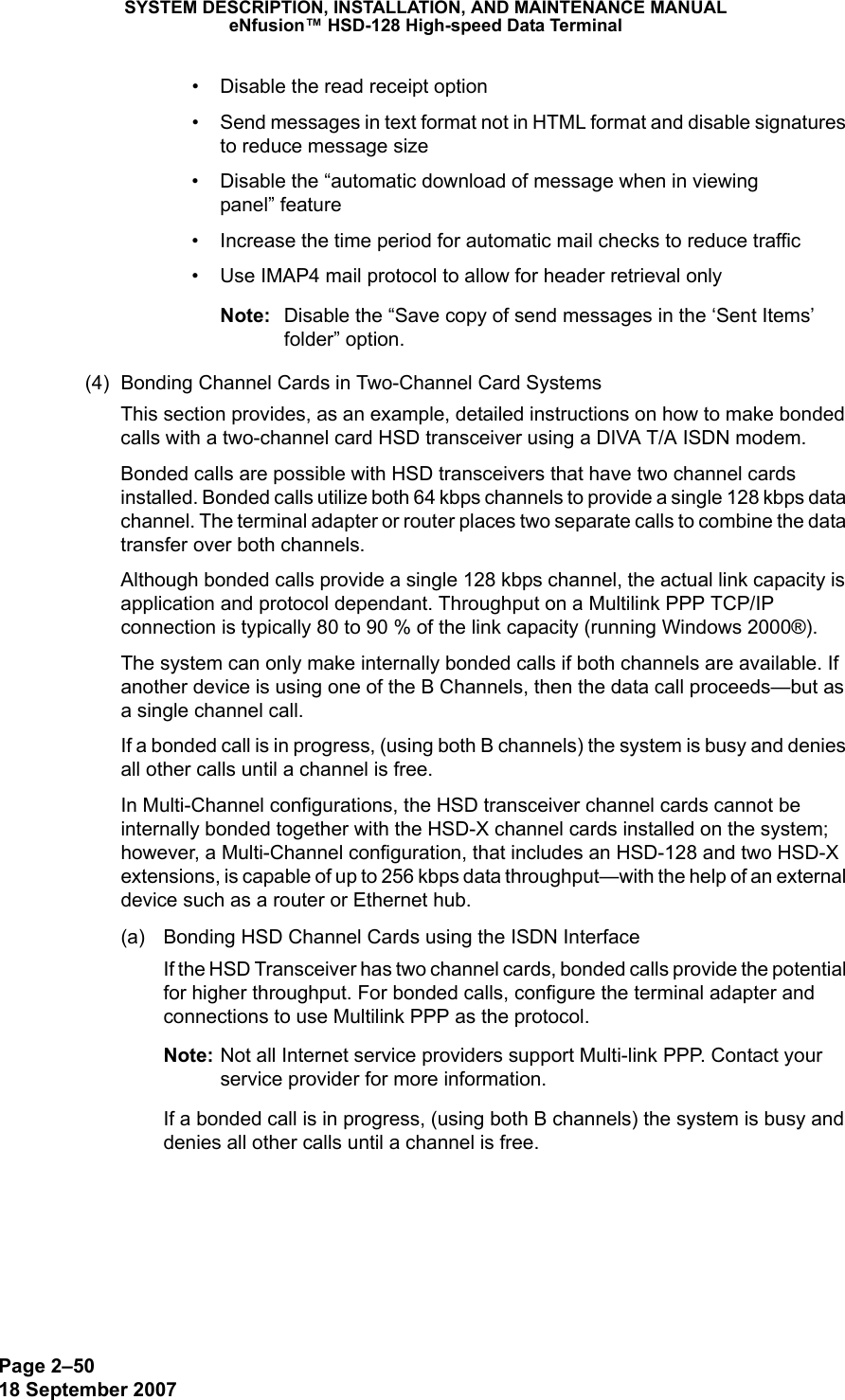 Page 2–5018 September 2007SYSTEM DESCRIPTION, INSTALLATION, AND MAINTENANCE MANUALeNfusion™ HSD-128 High-speed Data Terminal• Disable the read receipt option • Send messages in text format not in HTML format and disable signatures to reduce message size• Disable the “automatic download of message when in viewing  panel” feature• Increase the time period for automatic mail checks to reduce traffic• Use IMAP4 mail protocol to allow for header retrieval onlyNote: Disable the “Save copy of send messages in the ‘Sent Items’ folder” option.(4) Bonding Channel Cards in Two-Channel Card SystemsThis section provides, as an example, detailed instructions on how to make bonded calls with a two-channel card HSD transceiver using a DIVA T/A ISDN modem.Bonded calls are possible with HSD transceivers that have two channel cards installed. Bonded calls utilize both 64 kbps channels to provide a single 128 kbps data channel. The terminal adapter or router places two separate calls to combine the data transfer over both channels.Although bonded calls provide a single 128 kbps channel, the actual link capacity is application and protocol dependant. Throughput on a Multilink PPP TCP/IP connection is typically 80 to 90 % of the link capacity (running Windows 2000®).The system can only make internally bonded calls if both channels are available. If another device is using one of the B Channels, then the data call proceeds—but as a single channel call. If a bonded call is in progress, (using both B channels) the system is busy and denies all other calls until a channel is free.In Multi-Channel configurations, the HSD transceiver channel cards cannot be internally bonded together with the HSD-X channel cards installed on the system; however, a Multi-Channel configuration, that includes an HSD-128 and two HSD-X extensions, is capable of up to 256 kbps data throughput—with the help of an external device such as a router or Ethernet hub.(a) Bonding HSD Channel Cards using the ISDN InterfaceIf the HSD Transceiver has two channel cards, bonded calls provide the potential for higher throughput. For bonded calls, configure the terminal adapter and connections to use Multilink PPP as the protocol. Note: Not all Internet service providers support Multi-link PPP. Contact your service provider for more information. If a bonded call is in progress, (using both B channels) the system is busy and denies all other calls until a channel is free.