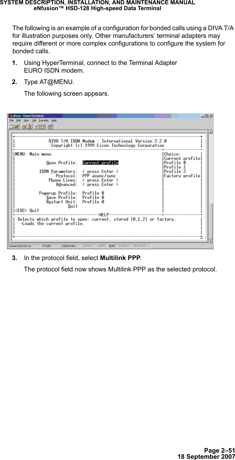 Page 2–5118 September 2007SYSTEM DESCRIPTION, INSTALLATION, AND MAINTENANCE MANUALeNfusion™ HSD-128 High-speed Data TerminalThe following is an example of a configuration for bonded calls using a DIVA T/A for illustration purposes only. Other manufacturers’ terminal adapters may require different or more complex configurations to configure the system for bonded calls.  1. Using HyperTerminal, connect to the Terminal Adapter  EURO ISDN modem. 2. Type AT@MENU.The following screen appears. 3. In the protocol field, select Multilink PPP.The protocol field now shows Multilink PPP as the selected protocol.