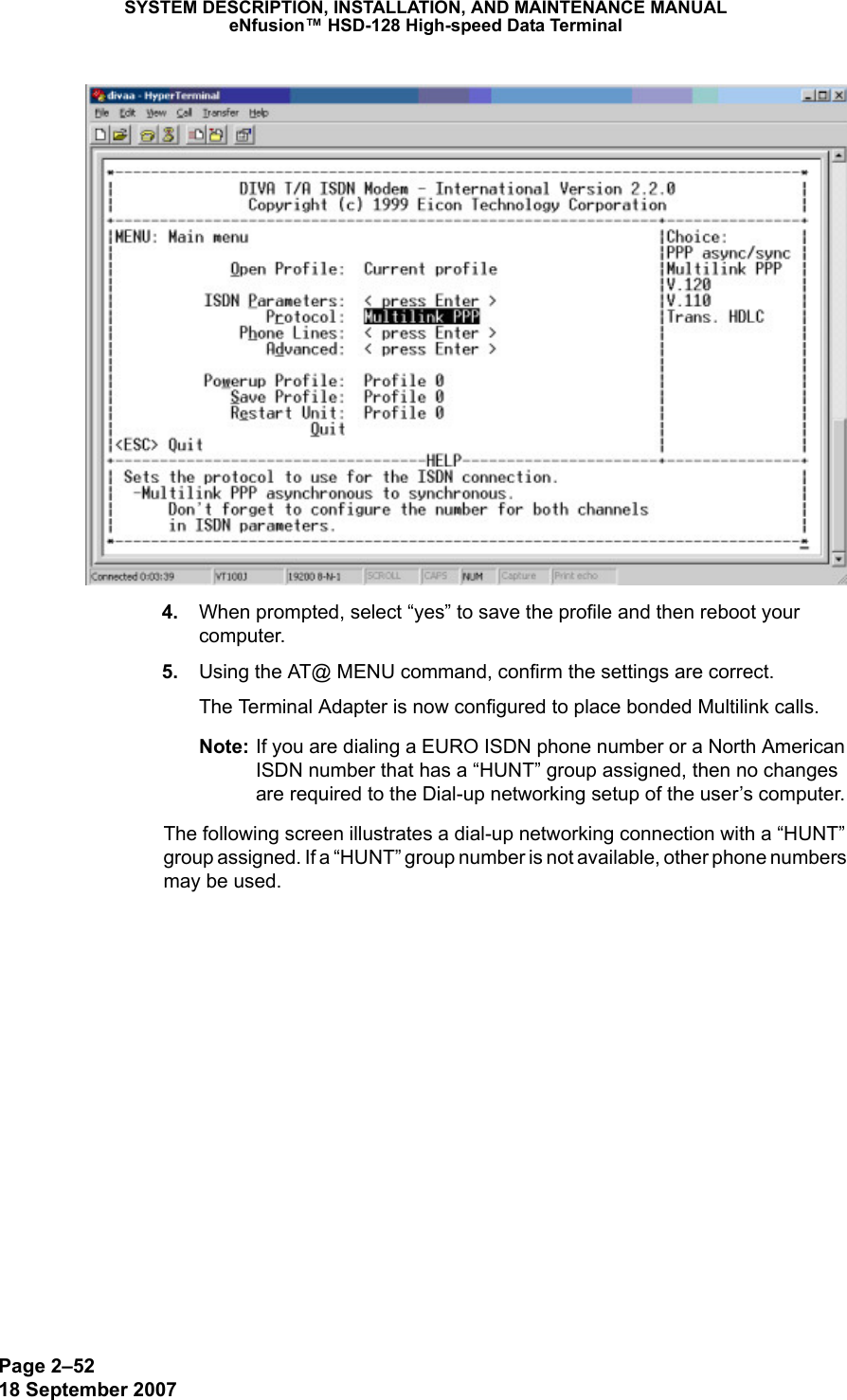 Page 2–5218 September 2007SYSTEM DESCRIPTION, INSTALLATION, AND MAINTENANCE MANUALeNfusion™ HSD-128 High-speed Data Terminal 4. When prompted, select “yes” to save the profile and then reboot your computer. 5. Using the AT@ MENU command, confirm the settings are correct. The Terminal Adapter is now configured to place bonded Multilink calls. Note: If you are dialing a EURO ISDN phone number or a North American ISDN number that has a “HUNT” group assigned, then no changes are required to the Dial-up networking setup of the user’s computer. The following screen illustrates a dial-up networking connection with a “HUNT” group assigned. If a “HUNT” group number is not available, other phone numbers may be used.