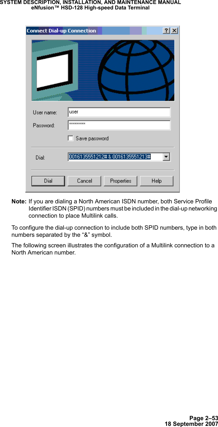 Page 2–5318 September 2007SYSTEM DESCRIPTION, INSTALLATION, AND MAINTENANCE MANUALeNfusion™ HSD-128 High-speed Data TerminalNote: If you are dialing a North American ISDN number, both Service Profile Identifier ISDN (SPID) numbers must be included in the dial-up networking connection to place Multilink calls. To configure the dial-up connection to include both SPID numbers, type in both numbers separated by the “&amp;” symbol. The following screen illustrates the configuration of a Multilink connection to a North American number.