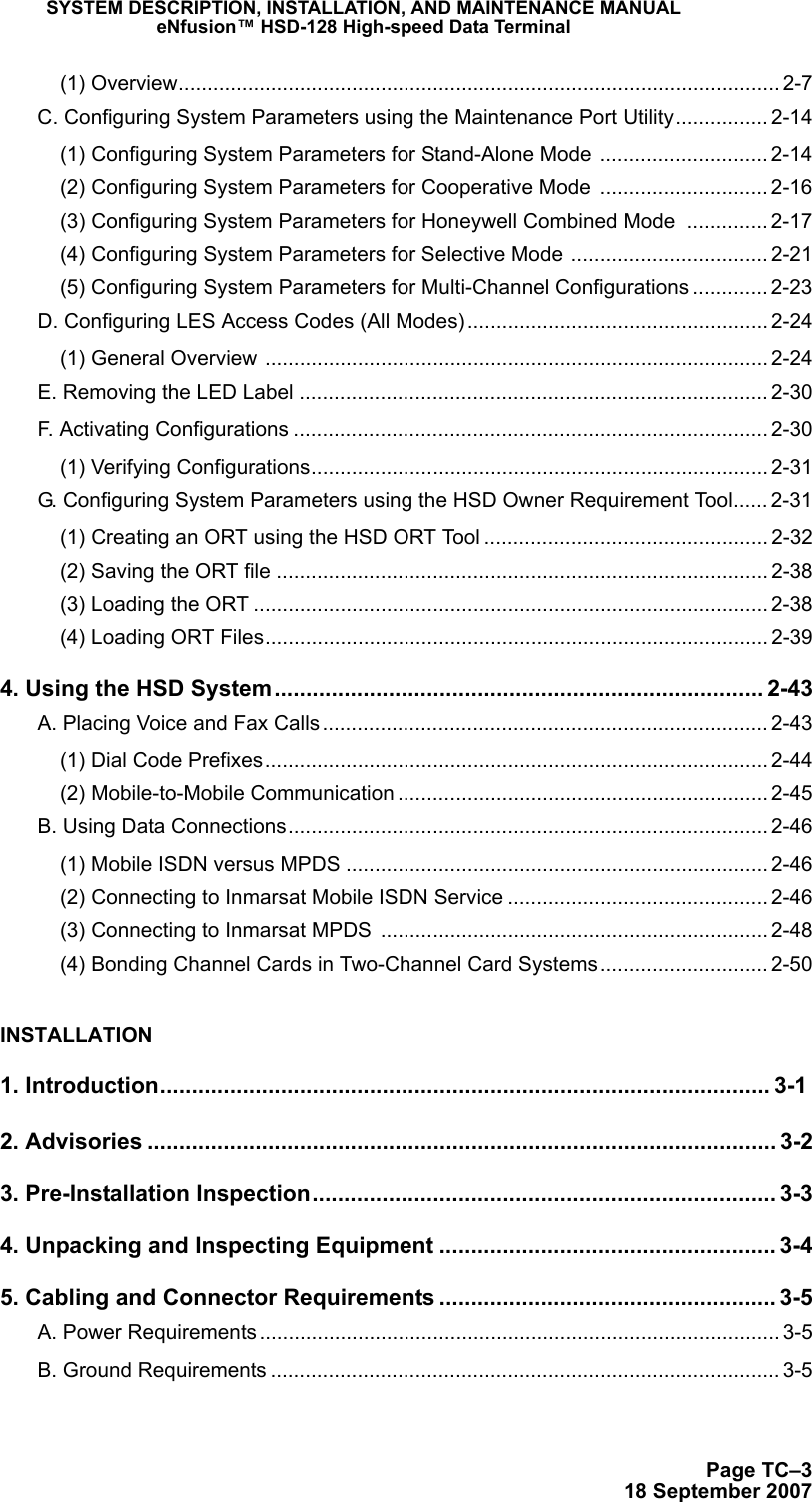 SYSTEM DESCRIPTION, INSTALLATION, AND MAINTENANCE MANUALeNfusion™ HSD-128 High-speed Data TerminalPage TC–318 September 2007(1) Overview........................................................................................................ 2-7C. Configuring System Parameters using the Maintenance Port Utility................ 2-14(1) Configuring System Parameters for Stand-Alone Mode ............................. 2-14(2) Configuring System Parameters for Cooperative Mode  ............................. 2-16(3) Configuring System Parameters for Honeywell Combined Mode .............. 2-17(4) Configuring System Parameters for Selective Mode .................................. 2-21(5) Configuring System Parameters for Multi-Channel Configurations ............. 2-23D. Configuring LES Access Codes (All Modes).................................................... 2-24(1) General Overview ....................................................................................... 2-24E. Removing the LED Label ................................................................................. 2-30F. Activating Configurations .................................................................................. 2-30(1) Verifying Configurations............................................................................... 2-31G. Configuring System Parameters using the HSD Owner Requirement Tool...... 2-31(1) Creating an ORT using the HSD ORT Tool ................................................. 2-32(2) Saving the ORT file ..................................................................................... 2-38(3) Loading the ORT ......................................................................................... 2-38(4) Loading ORT Files....................................................................................... 2-394. Using the HSD System............................................................................. 2-43A. Placing Voice and Fax Calls............................................................................. 2-43(1) Dial Code Prefixes....................................................................................... 2-44(2) Mobile-to-Mobile Communication ................................................................ 2-45B. Using Data Connections................................................................................... 2-46(1) Mobile ISDN versus MPDS ......................................................................... 2-46(2) Connecting to Inmarsat Mobile ISDN Service ............................................. 2-46(3) Connecting to Inmarsat MPDS  ................................................................... 2-48(4) Bonding Channel Cards in Two-Channel Card Systems............................. 2-50INSTALLATION1. Introduction................................................................................................ 3-12. Advisories ................................................................................................... 3-23. Pre-Installation Inspection......................................................................... 3-34. Unpacking and Inspecting Equipment ..................................................... 3-45. Cabling and Connector Requirements ..................................................... 3-5A. Power Requirements.......................................................................................... 3-5B. Ground Requirements ........................................................................................ 3-5