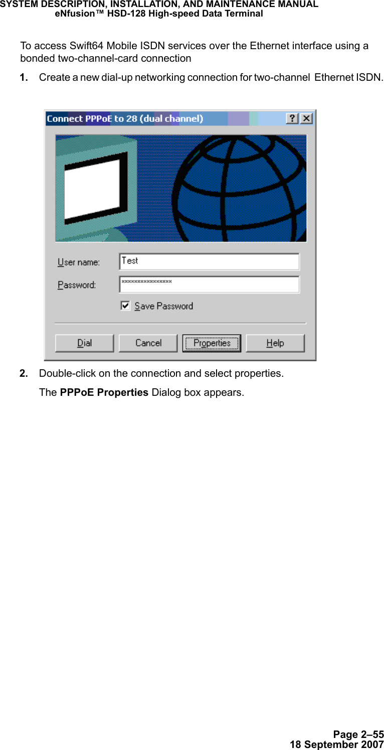 Page 2–5518 September 2007SYSTEM DESCRIPTION, INSTALLATION, AND MAINTENANCE MANUALeNfusion™ HSD-128 High-speed Data TerminalTo access Swift64 Mobile ISDN services over the Ethernet interface using a bonded two-channel-card connection 1. Create a new dial-up networking connection for two-channel  Ethernet ISDN. 2. Double-click on the connection and select properties.The PPPoE Properties Dialog box appears.