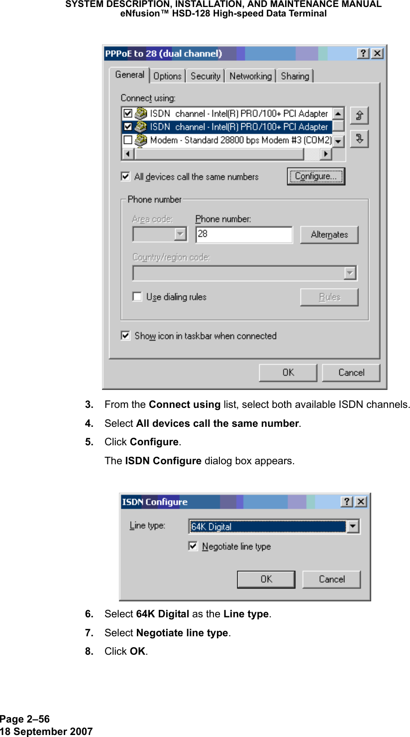 Page 2–5618 September 2007SYSTEM DESCRIPTION, INSTALLATION, AND MAINTENANCE MANUALeNfusion™ HSD-128 High-speed Data Terminal 3. From the Connect using list, select both available ISDN channels.  4. Select All devices call the same number.  5. Click Configure.The ISDN Configure dialog box appears. 6. Select 64K Digital as the Line type. 7. Select Negotiate line type. 8. Click OK.