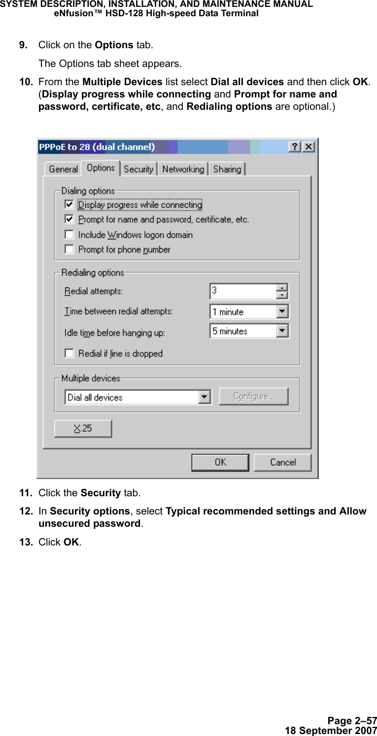 Page 2–5718 September 2007SYSTEM DESCRIPTION, INSTALLATION, AND MAINTENANCE MANUALeNfusion™ HSD-128 High-speed Data Terminal 9. Click on the Options tab. The Options tab sheet appears. 10. From the Multiple Devices list select Dial all devices and then click OK. (Display progress while connecting and Prompt for name and password, certificate, etc, and Redialing options are optional.) 11. Click the Security tab. 12. In Security options, select Typical recommended settings and Allow unsecured password. 13. Click OK.