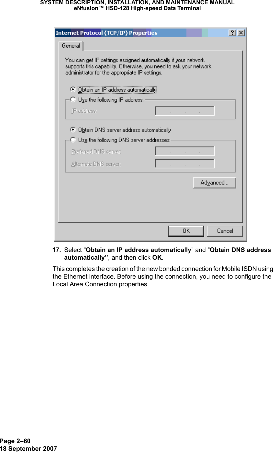 Page 2–6018 September 2007SYSTEM DESCRIPTION, INSTALLATION, AND MAINTENANCE MANUALeNfusion™ HSD-128 High-speed Data Terminal 17. Select “Obtain an IP address automatically” and “Obtain DNS address automatically”, and then click OK. This completes the creation of the new bonded connection for Mobile ISDN using the Ethernet interface. Before using the connection, you need to configure the Local Area Connection properties. 