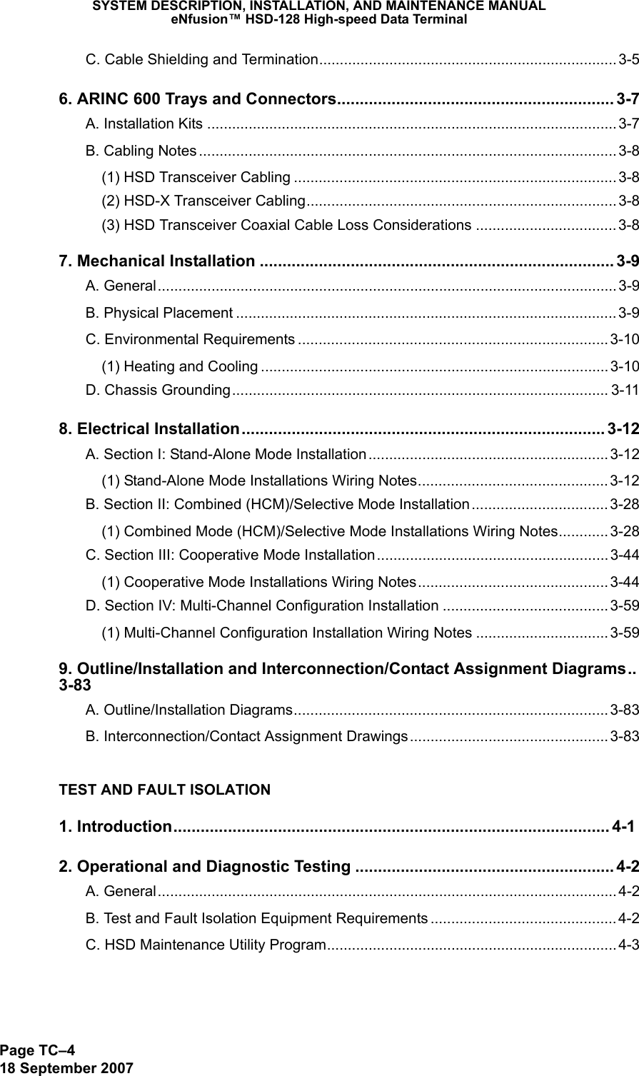 SYSTEM DESCRIPTION, INSTALLATION, AND MAINTENANCE MANUALeNfusion™ HSD-128 High-speed Data TerminalPage TC–418 September 2007C. Cable Shielding and Termination........................................................................ 3-56. ARINC 600 Trays and Connectors............................................................. 3-7A. Installation Kits ................................................................................................... 3-7B. Cabling Notes ..................................................................................................... 3-8(1) HSD Transceiver Cabling .............................................................................. 3-8(2) HSD-X Transceiver Cabling........................................................................... 3-8(3) HSD Transceiver Coaxial Cable Loss Considerations .................................. 3-87. Mechanical Installation .............................................................................. 3-9A. General............................................................................................................... 3-9B. Physical Placement ............................................................................................ 3-9C. Environmental Requirements ........................................................................... 3-10(1) Heating and Cooling .................................................................................... 3-10D. Chassis Grounding........................................................................................... 3-118. Electrical Installation................................................................................ 3-12A. Section I: Stand-Alone Mode Installation.......................................................... 3-12(1) Stand-Alone Mode Installations Wiring Notes.............................................. 3-12B. Section II: Combined (HCM)/Selective Mode Installation................................. 3-28(1) Combined Mode (HCM)/Selective Mode Installations Wiring Notes............ 3-28C. Section III: Cooperative Mode Installation........................................................ 3-44(1) Cooperative Mode Installations Wiring Notes.............................................. 3-44D. Section IV: Multi-Channel Configuration Installation ........................................ 3-59(1) Multi-Channel Configuration Installation Wiring Notes ................................ 3-599. Outline/Installation and Interconnection/Contact Assignment Diagrams..3-83A. Outline/Installation Diagrams............................................................................3-83B. Interconnection/Contact Assignment Drawings................................................ 3-83TEST AND FAULT ISOLATION1. Introduction................................................................................................ 4-12. Operational and Diagnostic Testing ......................................................... 4-2A. General............................................................................................................... 4-2B. Test and Fault Isolation Equipment Requirements ............................................. 4-2C. HSD Maintenance Utility Program...................................................................... 4-3