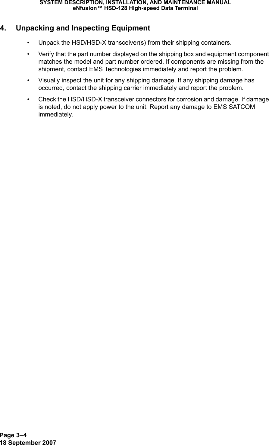 Page 3–418 September 2007SYSTEM DESCRIPTION, INSTALLATION, AND MAINTENANCE MANUALeNfusion™ HSD-128 High-speed Data Terminal4. Unpacking and Inspecting Equipment• Unpack the HSD/HSD-X transceiver(s) from their shipping containers. • Verify that the part number displayed on the shipping box and equipment component matches the model and part number ordered. If components are missing from the shipment, contact EMS Technologies immediately and report the problem.• Visually inspect the unit for any shipping damage. If any shipping damage has occurred, contact the shipping carrier immediately and report the problem.• Check the HSD/HSD-X transceiver connectors for corrosion and damage. If damage is noted, do not apply power to the unit. Report any damage to EMS SATCOM immediately.