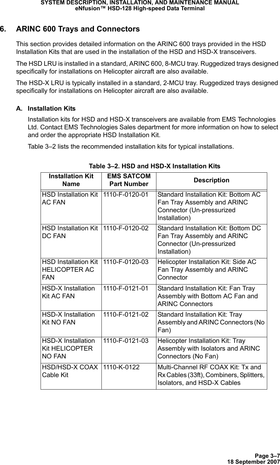 Page 3–718 September 2007SYSTEM DESCRIPTION, INSTALLATION, AND MAINTENANCE MANUALeNfusion™ HSD-128 High-speed Data Terminal6. ARINC 600 Trays and ConnectorsThis section provides detailed information on the ARINC 600 trays provided in the HSD Installation Kits that are used in the installation of the HSD and HSD-X transceivers.The HSD LRU is installed in a standard, ARINC 600, 8-MCU tray. Ruggedized trays designed specifically for installations on Helicopter aircraft are also available. The HSD-X LRU is typically installed in a standard, 2-MCU tray. Ruggedized trays designed specifically for installations on Helicopter aircraft are also available. A. Installation KitsInstallation kits for HSD and HSD-X transceivers are available from EMS Technologies Ltd. Contact EMS Technologies Sales department for more information on how to select and order the appropriate HSD Installation Kit. Table 3–2 lists the recommended installation kits for typical installations.  Table 3–2. HSD and HSD-X Installation KitsInstallation Kit NameEMS SATCOM Part Number DescriptionHSD Installation Kit AC FAN1110-F-0120-01 Standard Installation Kit: Bottom AC Fan Tray Assembly and ARINC Connector (Un-pressurized Installation)HSD Installation Kit DC FAN1110-F-0120-02 Standard Installation Kit: Bottom DC Fan Tray Assembly and ARINC Connector (Un-pressurized Installation)HSD Installation Kit HELICOPTER AC FAN1110-F-0120-03 Helicopter Installation Kit: Side AC Fan Tray Assembly and ARINC ConnectorHSD-X Installation Kit AC FAN1110-F-0121-01 Standard Installation Kit: Fan Tray Assembly with Bottom AC Fan and ARINC ConnectorsHSD-X Installation Kit NO FAN1110-F-0121-02 Standard Installation Kit: Tray Assembly and ARINC Connectors (No Fan)HSD-X Installation Kit HELICOPTER NO FAN1110-F-0121-03 Helicopter Installation Kit: Tray Assembly with Isolators and ARINC Connectors (No Fan)HSD/HSD-X COAX Cable Kit1110-K-0122 Multi-Channel RF COAX Kit: Tx and Rx Cables (33ft), Combiners, Splitters, Isolators, and HSD-X Cables