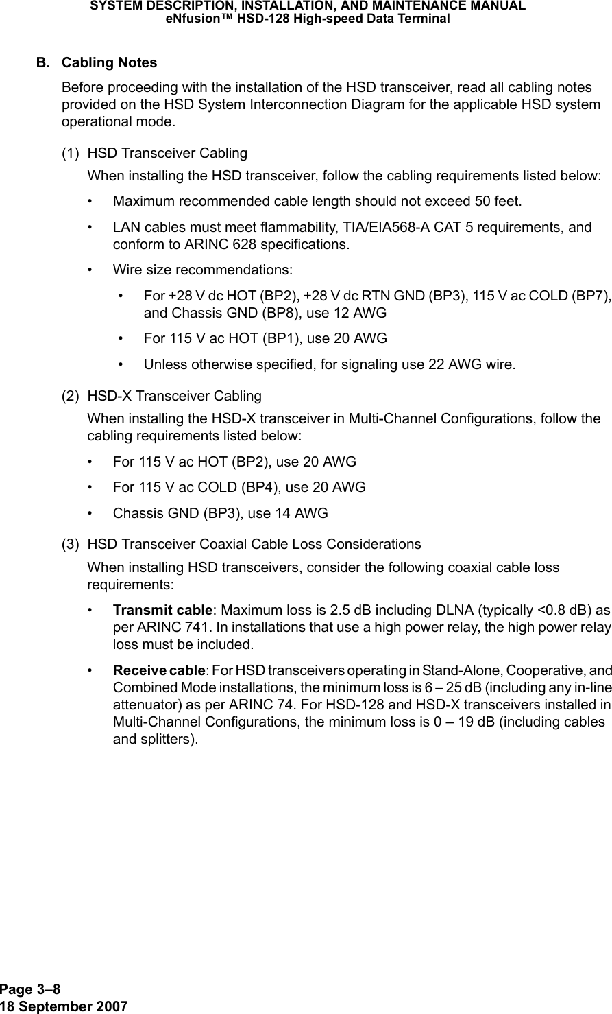 Page 3–818 September 2007SYSTEM DESCRIPTION, INSTALLATION, AND MAINTENANCE MANUALeNfusion™ HSD-128 High-speed Data TerminalB. Cabling NotesBefore proceeding with the installation of the HSD transceiver, read all cabling notes provided on the HSD System Interconnection Diagram for the applicable HSD system operational mode.(1) HSD Transceiver CablingWhen installing the HSD transceiver, follow the cabling requirements listed below:• Maximum recommended cable length should not exceed 50 feet. • LAN cables must meet flammability, TIA/EIA568-A CAT 5 requirements, and conform to ARINC 628 specifications. • Wire size recommendations:• For +28 V dc HOT (BP2), +28 V dc RTN GND (BP3), 115 V ac COLD (BP7), and Chassis GND (BP8), use 12 AWG• For 115 V ac HOT (BP1), use 20 AWG• Unless otherwise specified, for signaling use 22 AWG wire.(2) HSD-X Transceiver CablingWhen installing the HSD-X transceiver in Multi-Channel Configurations, follow the cabling requirements listed below:• For 115 V ac HOT (BP2), use 20 AWG• For 115 V ac COLD (BP4), use 20 AWG • Chassis GND (BP3), use 14 AWG(3) HSD Transceiver Coaxial Cable Loss ConsiderationsWhen installing HSD transceivers, consider the following coaxial cable loss requirements:•Transmit cable: Maximum loss is 2.5 dB including DLNA (typically &lt;0.8 dB) as per ARINC 741. In installations that use a high power relay, the high power relay loss must be included.•Receive cable: For HSD transceivers operating in Stand-Alone, Cooperative, and Combined Mode installations, the minimum loss is 6 – 25 dB (including any in-line attenuator) as per ARINC 74. For HSD-128 and HSD-X transceivers installed in Multi-Channel Configurations, the minimum loss is 0 – 19 dB (including cables and splitters). 