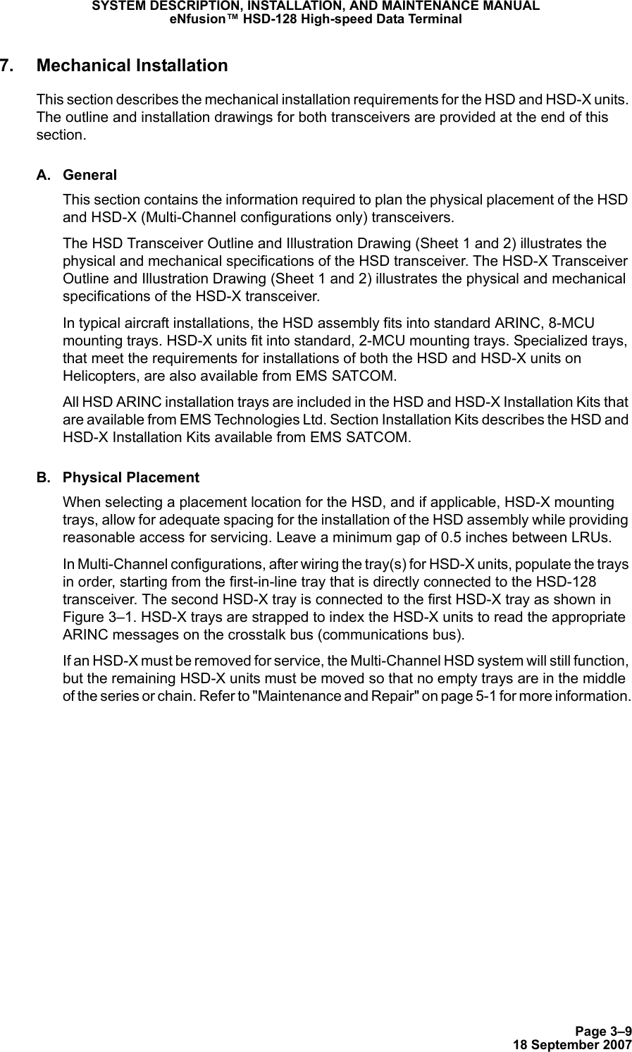 Page 3–918 September 2007SYSTEM DESCRIPTION, INSTALLATION, AND MAINTENANCE MANUALeNfusion™ HSD-128 High-speed Data Terminal7. Mechanical InstallationThis section describes the mechanical installation requirements for the HSD and HSD-X units. The outline and installation drawings for both transceivers are provided at the end of this section. A. GeneralThis section contains the information required to plan the physical placement of the HSD and HSD-X (Multi-Channel configurations only) transceivers. The HSD Transceiver Outline and Illustration Drawing (Sheet 1 and 2) illustrates the physical and mechanical specifications of the HSD transceiver. The HSD-X Transceiver Outline and Illustration Drawing (Sheet 1 and 2) illustrates the physical and mechanical specifications of the HSD-X transceiver.In typical aircraft installations, the HSD assembly fits into standard ARINC, 8-MCU mounting trays. HSD-X units fit into standard, 2-MCU mounting trays. Specialized trays, that meet the requirements for installations of both the HSD and HSD-X units on Helicopters, are also available from EMS SATCOM. All HSD ARINC installation trays are included in the HSD and HSD-X Installation Kits that are available from EMS Technologies Ltd. Section Installation Kits describes the HSD and HSD-X Installation Kits available from EMS SATCOM.B. Physical PlacementWhen selecting a placement location for the HSD, and if applicable, HSD-X mounting trays, allow for adequate spacing for the installation of the HSD assembly while providing reasonable access for servicing. Leave a minimum gap of 0.5 inches between LRUs.  In Multi-Channel configurations, after wiring the tray(s) for HSD-X units, populate the trays in order, starting from the first-in-line tray that is directly connected to the HSD-128 transceiver. The second HSD-X tray is connected to the first HSD-X tray as shown in Figure 3–1. HSD-X trays are strapped to index the HSD-X units to read the appropriate ARINC messages on the crosstalk bus (communications bus).If an HSD-X must be removed for service, the Multi-Channel HSD system will still function, but the remaining HSD-X units must be moved so that no empty trays are in the middle of the series or chain. Refer to &quot;Maintenance and Repair&quot; on page 5-1 for more information.