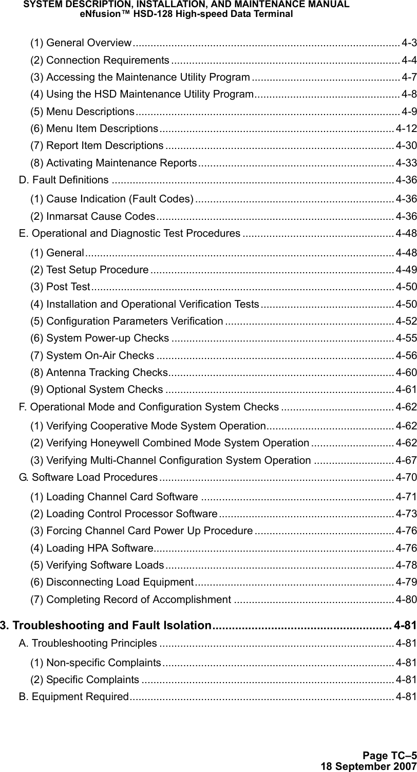 SYSTEM DESCRIPTION, INSTALLATION, AND MAINTENANCE MANUALeNfusion™ HSD-128 High-speed Data TerminalPage TC–518 September 2007(1) General Overview.......................................................................................... 4-3(2) Connection Requirements ............................................................................. 4-4(3) Accessing the Maintenance Utility Program .................................................. 4-7(4) Using the HSD Maintenance Utility Program................................................. 4-8(5) Menu Descriptions......................................................................................... 4-9(6) Menu Item Descriptions............................................................................... 4-12(7) Report Item Descriptions ............................................................................. 4-30(8) Activating Maintenance Reports.................................................................. 4-33D. Fault Definitions ............................................................................................... 4-36(1) Cause Indication (Fault Codes) ................................................................... 4-36(2) Inmarsat Cause Codes................................................................................ 4-36E. Operational and Diagnostic Test Procedures ................................................... 4-48(1) General........................................................................................................ 4-48(2) Test Setup Procedure .................................................................................. 4-49(3) Post Test...................................................................................................... 4-50(4) Installation and Operational Verification Tests............................................. 4-50(5) Configuration Parameters Verification ......................................................... 4-52(6) System Power-up Checks ........................................................................... 4-55(7) System On-Air Checks ................................................................................ 4-56(8) Antenna Tracking Checks............................................................................ 4-60(9) Optional System Checks ............................................................................. 4-61F. Operational Mode and Configuration System Checks ...................................... 4-62(1) Verifying Cooperative Mode System Operation........................................... 4-62(2) Verifying Honeywell Combined Mode System Operation ............................ 4-62(3) Verifying Multi-Channel Configuration System Operation ........................... 4-67G. Software Load Procedures............................................................................... 4-70(1) Loading Channel Card Software ................................................................. 4-71(2) Loading Control Processor Software........................................................... 4-73(3) Forcing Channel Card Power Up Procedure ............................................... 4-76(4) Loading HPA Software................................................................................. 4-76(5) Verifying Software Loads............................................................................. 4-78(6) Disconnecting Load Equipment................................................................... 4-79(7) Completing Record of Accomplishment ...................................................... 4-803. Troubleshooting and Fault Isolation....................................................... 4-81A. Troubleshooting Principles ............................................................................... 4-81(1) Non-specific Complaints.............................................................................. 4-81(2) Specific Complaints ..................................................................................... 4-81B. Equipment Required......................................................................................... 4-81