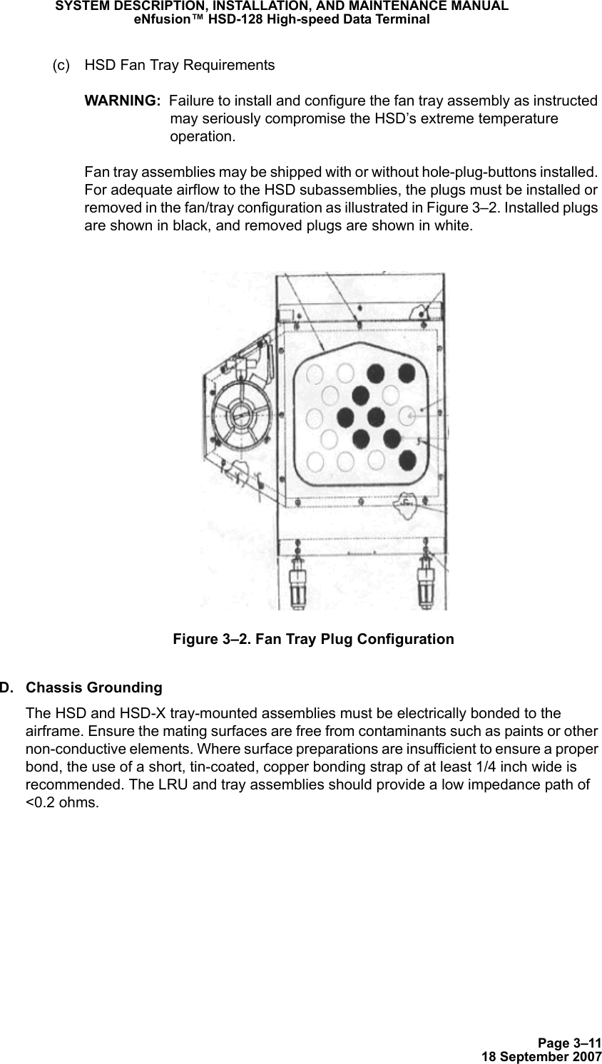 Page 3–1118 September 2007SYSTEM DESCRIPTION, INSTALLATION, AND MAINTENANCE MANUALeNfusion™ HSD-128 High-speed Data Terminal(c) HSD Fan Tray RequirementsWARNING:  Failure to install and configure the fan tray assembly as instructed may seriously compromise the HSD’s extreme temperature operation.Fan tray assemblies may be shipped with or without hole-plug-buttons installed. For adequate airflow to the HSD subassemblies, the plugs must be installed or removed in the fan/tray configuration as illustrated in Figure 3–2. Installed plugs are shown in black, and removed plugs are shown in white.Figure 3–2. Fan Tray Plug ConfigurationD. Chassis GroundingThe HSD and HSD-X tray-mounted assemblies must be electrically bonded to the airframe. Ensure the mating surfaces are free from contaminants such as paints or other non-conductive elements. Where surface preparations are insufficient to ensure a proper bond, the use of a short, tin-coated, copper bonding strap of at least 1/4 inch wide is recommended. The LRU and tray assemblies should provide a low impedance path of &lt;0.2 ohms.