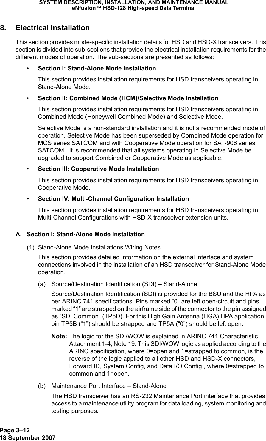 Page 3–1218 September 2007SYSTEM DESCRIPTION, INSTALLATION, AND MAINTENANCE MANUALeNfusion™ HSD-128 High-speed Data Terminal8. Electrical InstallationThis section provides mode-specific installation details for HSD and HSD-X transceivers. This section is divided into sub-sections that provide the electrical installation requirements for the different modes of operation. The sub-sections are presented as follows:•Section I: Stand-Alone Mode InstallationThis section provides installation requirements for HSD transceivers operating in Stand-Alone Mode.•Section II: Combined Mode (HCM)/Selective Mode InstallationThis section provides installation requirements for HSD transceivers operating in Combined Mode (Honeywell Combined Mode) and Selective Mode. Selective Mode is a non-standard installation and it is not a recommended mode of operation. Selective Mode has been superseded by Combined Mode operation for MCS series SATCOM and with Cooperative Mode operation for SAT-906 series SATCOM.  It is recommended that all systems operating in Selective Mode be upgraded to support Combined or Cooperative Mode as applicable.•Section III: Cooperative Mode InstallationThis section provides installation requirements for HSD transceivers operating in Cooperative Mode.•Section IV: Multi-Channel Configuration InstallationThis section provides installation requirements for HSD transceivers operating in Multi-Channel Configurations with HSD-X transceiver extension units.A. Section I: Stand-Alone Mode Installation(1) Stand-Alone Mode Installations Wiring NotesThis section provides detailed information on the external interface and system connections involved in the installation of an HSD transceiver for Stand-Alone Mode operation.(a) Source/Destination Identification (SDI) – Stand-AloneSource/Destination Identification (SDI) is provided for the BSU and the HPA as per ARINC 741 specifications. Pins marked “0” are left open-circuit and pins marked “1” are strapped on the airframe side of the connector to the pin assigned as “SDI Common” (TP5D). For this High Gain Antenna (HGA) HPA application, pin TP5B (“1”) should be strapped and TP5A (“0”) should be left open.Note: The logic for the SDI/WOW is explained in ARINC 741 Characteristic Attachment 1-4, Note 19. This SDI/WOW logic as applied according to the ARINC specification, where 0=open and 1=strapped to common, is the reverse of the logic applied to all other HSD and HSD-X connectors, Forward ID, System Config, and Data I/O Config , where 0=strapped to common and 1=open. (b) Maintenance Port Interface – Stand-AloneThe HSD transceiver has an RS-232 Maintenance Port interface that provides access to a maintenance utility program for data loading, system monitoring and testing purposes. 