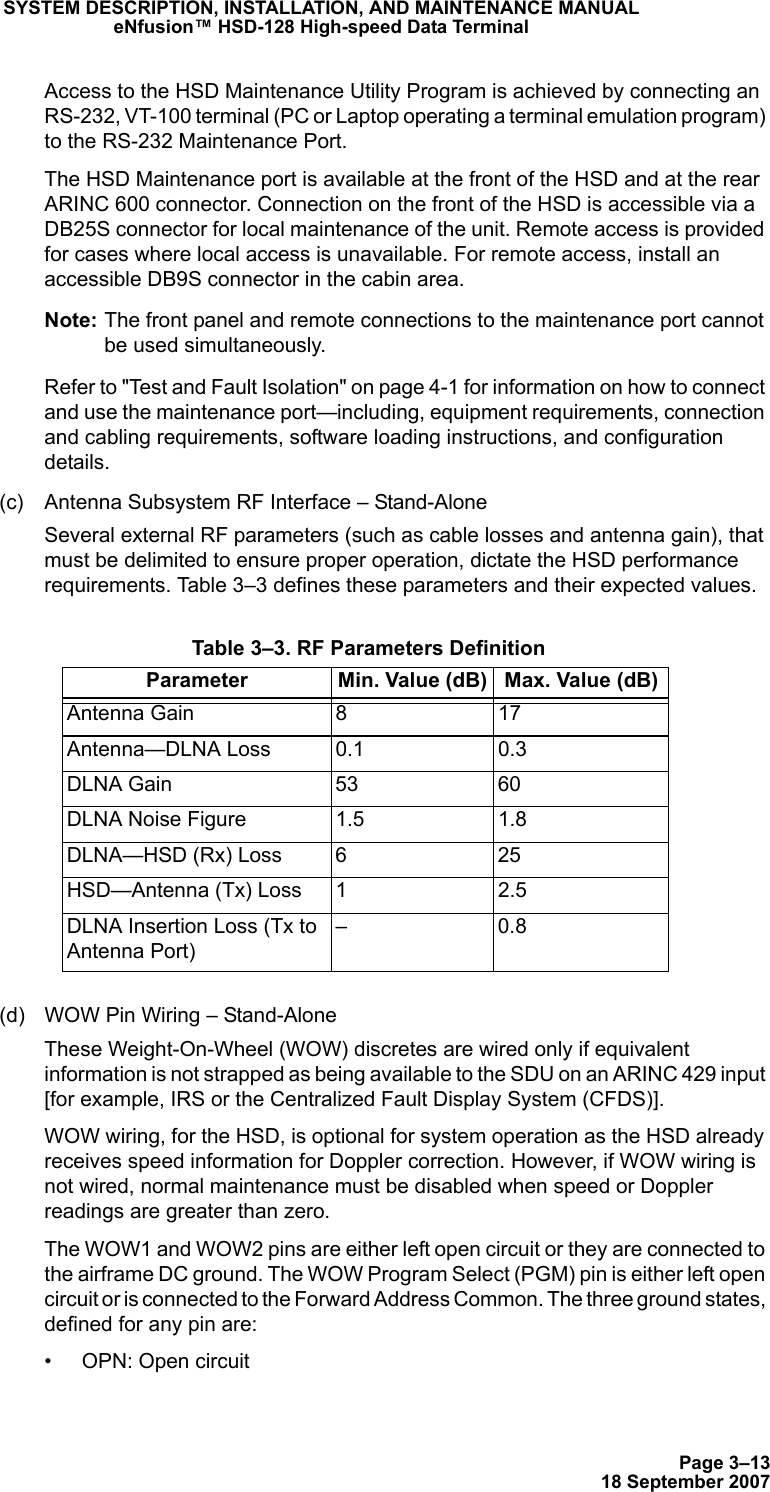 Page 3–1318 September 2007SYSTEM DESCRIPTION, INSTALLATION, AND MAINTENANCE MANUALeNfusion™ HSD-128 High-speed Data TerminalAccess to the HSD Maintenance Utility Program is achieved by connecting an RS-232, VT-100 terminal (PC or Laptop operating a terminal emulation program) to the RS-232 Maintenance Port. The HSD Maintenance port is available at the front of the HSD and at the rear ARINC 600 connector. Connection on the front of the HSD is accessible via a DB25S connector for local maintenance of the unit. Remote access is provided for cases where local access is unavailable. For remote access, install an accessible DB9S connector in the cabin area.Note: The front panel and remote connections to the maintenance port cannot be used simultaneously.Refer to &quot;Test and Fault Isolation&quot; on page 4-1 for information on how to connect and use the maintenance port—including, equipment requirements, connection and cabling requirements, software loading instructions, and configuration details.(c) Antenna Subsystem RF Interface – Stand-AloneSeveral external RF parameters (such as cable losses and antenna gain), that must be delimited to ensure proper operation, dictate the HSD performance requirements. Table 3–3 defines these parameters and their expected values.(d) WOW Pin Wiring – Stand-AloneThese Weight-On-Wheel (WOW) discretes are wired only if equivalent information is not strapped as being available to the SDU on an ARINC 429 input [for example, IRS or the Centralized Fault Display System (CFDS)].WOW wiring, for the HSD, is optional for system operation as the HSD already receives speed information for Doppler correction. However, if WOW wiring is not wired, normal maintenance must be disabled when speed or Doppler readings are greater than zero.The WOW1 and WOW2 pins are either left open circuit or they are connected to the airframe DC ground. The WOW Program Select (PGM) pin is either left open circuit or is connected to the Forward Address Common. The three ground states, defined for any pin are:• OPN: Open circuit Table 3–3. RF Parameters DefinitionParameter Min. Value (dB) Max. Value (dB)Antenna Gain 8 17Antenna—DLNA Loss 0.1 0.3DLNA Gain 53 60DLNA Noise Figure 1.5 1.8DLNA—HSD (Rx) Loss 6 25HSD—Antenna (Tx) Loss 1 2.5DLNA Insertion Loss (Tx to Antenna Port)–0.8