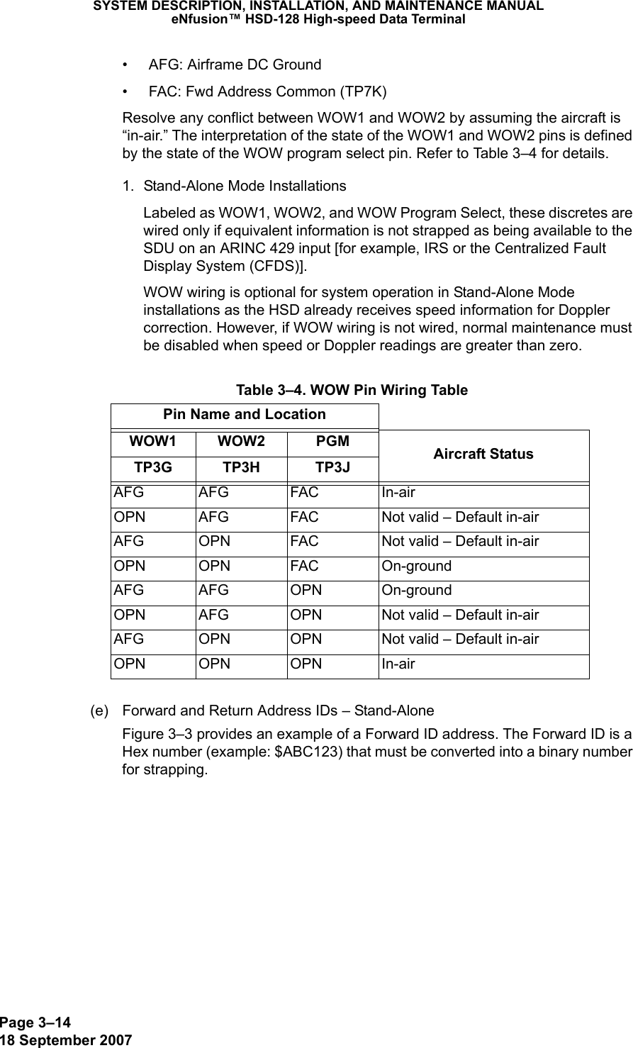 Page 3–1418 September 2007SYSTEM DESCRIPTION, INSTALLATION, AND MAINTENANCE MANUALeNfusion™ HSD-128 High-speed Data Terminal• AFG: Airframe DC Ground• FAC: Fwd Address Common (TP7K)Resolve any conflict between WOW1 and WOW2 by assuming the aircraft is “in-air.” The interpretation of the state of the WOW1 and WOW2 pins is defined by the state of the WOW program select pin. Refer to Table 3–4 for details.1. Stand-Alone Mode InstallationsLabeled as WOW1, WOW2, and WOW Program Select, these discretes are wired only if equivalent information is not strapped as being available to the SDU on an ARINC 429 input [for example, IRS or the Centralized Fault Display System (CFDS)].WOW wiring is optional for system operation in Stand-Alone Mode installations as the HSD already receives speed information for Doppler correction. However, if WOW wiring is not wired, normal maintenance must be disabled when speed or Doppler readings are greater than zero.(e) Forward and Return Address IDs – Stand-AloneFigure 3–3 provides an example of a Forward ID address. The Forward ID is a Hex number (example: $ABC123) that must be converted into a binary number for strapping. Table 3–4. WOW Pin Wiring TablePin Name and LocationWOW1 WOW2 PGM Aircraft StatusTP3G TP3H TP3JAFG AFG FAC In-airOPN AFG FAC Not valid – Default in-airAFG OPN FAC Not valid – Default in-airOPN OPN FAC On-groundAFG AFG OPN On-groundOPN AFG OPN Not valid – Default in-airAFG OPN OPN Not valid – Default in-airOPN OPN OPN In-air