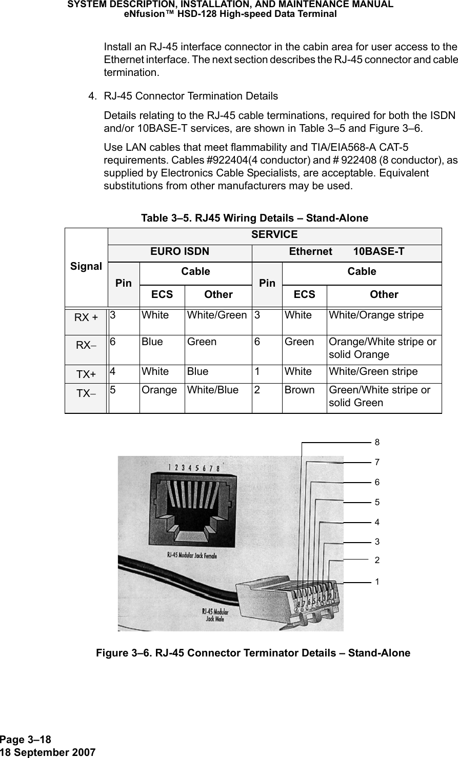 Page 3–1818 September 2007SYSTEM DESCRIPTION, INSTALLATION, AND MAINTENANCE MANUALeNfusion™ HSD-128 High-speed Data TerminalInstall an RJ-45 interface connector in the cabin area for user access to the Ethernet interface. The next section describes the RJ-45 connector and cable termination.4. RJ-45 Connector Termination DetailsDetails relating to the RJ-45 cable terminations, required for both the ISDN and/or 10BASE-T services, are shown in Table 3–5 and Figure 3–6. Use LAN cables that meet flammability and TIA/EIA568-A CAT-5 requirements. Cables #922404(4 conductor) and # 922408 (8 conductor), as supplied by Electronics Cable Specialists, are acceptable. Equivalent substitutions from other manufacturers may be used.Figure 3–6. RJ-45 Connector Terminator Details – Stand-Alone Table 3–5. RJ45 Wiring Details – Stand-AloneSignalSERVICEEURO ISDN Ethernet       10BASE-TPinCablePinCableECS Other ECS OtherRX + 3 White White/Green 3 White White/Orange stripeRX−6 Blue Green 6 Green Orange/White stripe or solid OrangeTX+ 4 White Blue 1 White White/Green stripeTX−5 Orange White/Blue 2 Brown Green/White stripe or solid Green 87654312