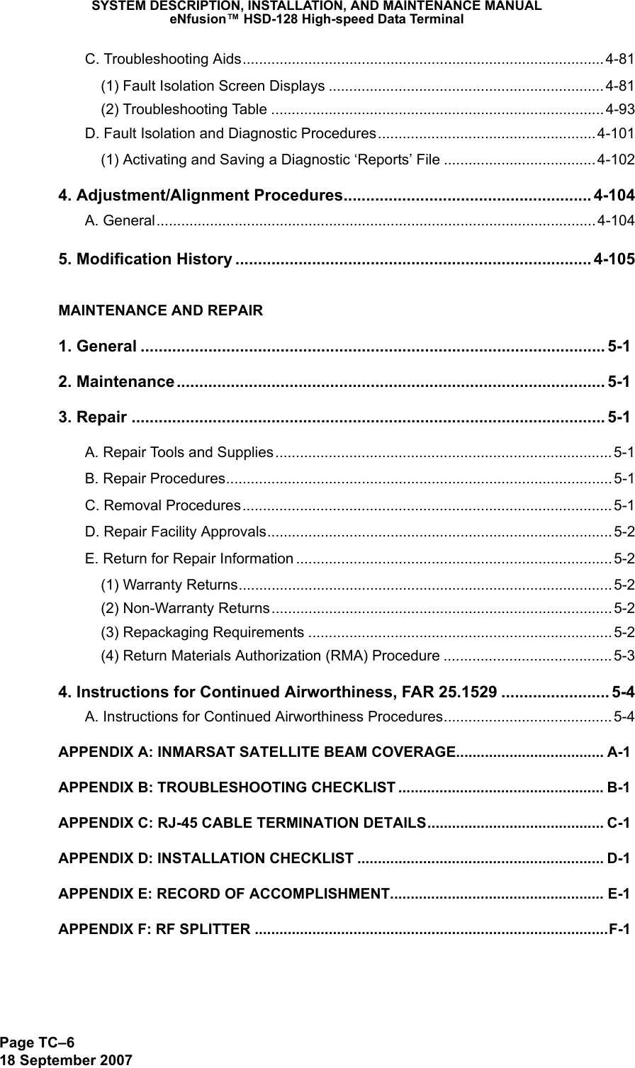 SYSTEM DESCRIPTION, INSTALLATION, AND MAINTENANCE MANUALeNfusion™ HSD-128 High-speed Data TerminalPage TC–618 September 2007C. Troubleshooting Aids........................................................................................4-81(1) Fault Isolation Screen Displays ...................................................................4-81(2) Troubleshooting Table ................................................................................. 4-93D. Fault Isolation and Diagnostic Procedures..................................................... 4-101(1) Activating and Saving a Diagnostic ‘Reports’ File ..................................... 4-1024. Adjustment/Alignment Procedures....................................................... 4-104A. General........................................................................................................... 4-1045. Modification History ............................................................................... 4-105MAINTENANCE AND REPAIR1. General ....................................................................................................... 5-12. Maintenance............................................................................................... 5-13. Repair ......................................................................................................... 5-1A. Repair Tools and Supplies.................................................................................. 5-1B. Repair Procedures.............................................................................................. 5-1C. Removal Procedures.......................................................................................... 5-1D. Repair Facility Approvals.................................................................................... 5-2E. Return for Repair Information ............................................................................. 5-2(1) Warranty Returns........................................................................................... 5-2(2) Non-Warranty Returns................................................................................... 5-2(3) Repackaging Requirements .......................................................................... 5-2(4) Return Materials Authorization (RMA) Procedure ......................................... 5-34. Instructions for Continued Airworthiness, FAR 25.1529 ........................ 5-4A. Instructions for Continued Airworthiness Procedures......................................... 5-4APPENDIX A: INMARSAT SATELLITE BEAM COVERAGE.................................... A-1APPENDIX B: TROUBLESHOOTING CHECKLIST .................................................. B-1APPENDIX C: RJ-45 CABLE TERMINATION DETAILS........................................... C-1APPENDIX D: INSTALLATION CHECKLIST ............................................................ D-1APPENDIX E: RECORD OF ACCOMPLISHMENT.................................................... E-1APPENDIX F: RF SPLITTER ......................................................................................F-1
