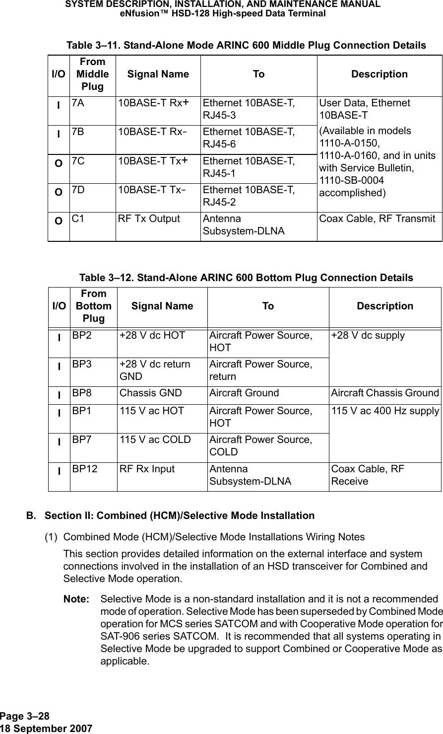 Page 3–2818 September 2007SYSTEM DESCRIPTION, INSTALLATION, AND MAINTENANCE MANUALeNfusion™ HSD-128 High-speed Data TerminalB. Section II: Combined (HCM)/Selective Mode Installation(1) Combined Mode (HCM)/Selective Mode Installations Wiring NotesThis section provides detailed information on the external interface and system connections involved in the installation of an HSD transceiver for Combined and Selective Mode operation. Note: Selective Mode is a non-standard installation and it is not a recommended mode of operation. Selective Mode has been superseded by Combined Mode operation for MCS series SATCOM and with Cooperative Mode operation for SAT-906 series SATCOM.  It is recommended that all systems operating in Selective Mode be upgraded to support Combined or Cooperative Mode as applicable.I7A 10BASE-T Rx+Ethernet 10BASE-T, RJ45-3User Data, Ethernet 10BASE-T(Available in models 1110-A-0150, 1110-A-0160, and in units with Service Bulletin, 1110-SB-0004 accomplished)I7B 10BASE-T Rx-Ethernet 10BASE-T, RJ45-6O7C 10BASE-T Tx+Ethernet 10BASE-T, RJ45-1O7D 10BASE-T Tx-Ethernet 10BASE-T, RJ45-2OC1 RF Tx Output Antenna Subsystem-DLNACoax Cable, RF Transmit  Table 3–12. Stand-Alone ARINC 600 Bottom Plug Connection DetailsI/OFrom Bottom PlugSignal Name To DescriptionIBP2 +28 V dc HOT Aircraft Power Source, HOT+28 V dc supplyIBP3 +28 V dc return GNDAircraft Power Source, returnIBP8 Chassis GND Aircraft Ground Aircraft Chassis GroundIBP1 115 V ac HOT Aircraft Power Source, HOT115 V ac 400 Hz supplyIBP7 115 V ac COLD Aircraft Power Source, COLDIBP12 RF Rx Input Antenna Subsystem-DLNACoax Cable, RF Receive  Table 3–11. Stand-Alone Mode ARINC 600 Middle Plug Connection DetailsI/OFrom Middle PlugSignal Name To Description