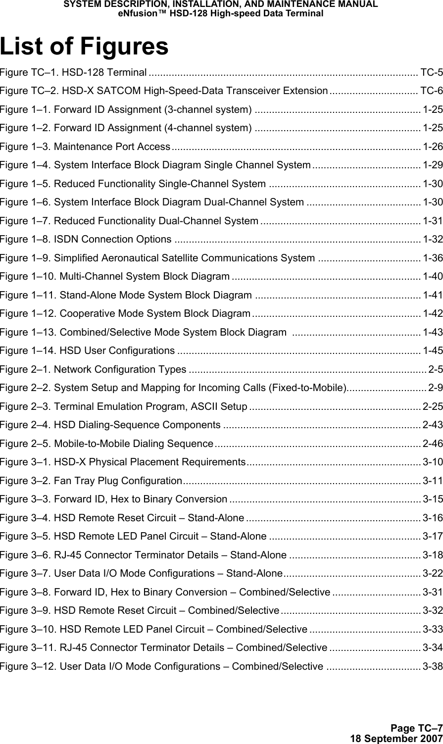 SYSTEM DESCRIPTION, INSTALLATION, AND MAINTENANCE MANUALeNfusion™ HSD-128 High-speed Data TerminalPage TC–718 September 2007List of FiguresFigure TC–1. HSD-128 Terminal .............................................................................................. TC-5Figure TC–2. HSD-X SATCOM High-Speed-Data Transceiver Extension ............................... TC-6Figure 1–1. Forward ID Assignment (3-channel system) .......................................................... 1-25Figure 1–2. Forward ID Assignment (4-channel system) .......................................................... 1-25Figure 1–3. Maintenance Port Access....................................................................................... 1-26Figure 1–4. System Interface Block Diagram Single Channel System ...................................... 1-29Figure 1–5. Reduced Functionality Single-Channel System ..................................................... 1-30Figure 1–6. System Interface Block Diagram Dual-Channel System ........................................ 1-30Figure 1–7. Reduced Functionality Dual-Channel System ........................................................ 1-31Figure 1–8. ISDN Connection Options ...................................................................................... 1-32Figure 1–9. Simplified Aeronautical Satellite Communications System .................................... 1-36Figure 1–10. Multi-Channel System Block Diagram .................................................................. 1-40Figure 1–11. Stand-Alone Mode System Block Diagram .......................................................... 1-41Figure 1–12. Cooperative Mode System Block Diagram........................................................... 1-42Figure 1–13. Combined/Selective Mode System Block Diagram  ............................................. 1-43Figure 1–14. HSD User Configurations ..................................................................................... 1-45Figure 2–1. Network Configuration Types ................................................................................... 2-5Figure 2–2. System Setup and Mapping for Incoming Calls (Fixed-to-Mobile)............................ 2-9Figure 2–3. Terminal Emulation Program, ASCII Setup ............................................................ 2-25Figure 2–4. HSD Dialing-Sequence Components ..................................................................... 2-43Figure 2–5. Mobile-to-Mobile Dialing Sequence........................................................................ 2-46Figure 3–1. HSD-X Physical Placement Requirements............................................................. 3-10Figure 3–2. Fan Tray Plug Configuration................................................................................... 3-11Figure 3–3. Forward ID, Hex to Binary Conversion ................................................................... 3-15Figure 3–4. HSD Remote Reset Circuit – Stand-Alone ............................................................. 3-16Figure 3–5. HSD Remote LED Panel Circuit – Stand-Alone ..................................................... 3-17Figure 3–6. RJ-45 Connector Terminator Details – Stand-Alone .............................................. 3-18Figure 3–7. User Data I/O Mode Configurations – Stand-Alone................................................ 3-22Figure 3–8. Forward ID, Hex to Binary Conversion – Combined/Selective ............................... 3-31Figure 3–9. HSD Remote Reset Circuit – Combined/Selective ................................................. 3-32Figure 3–10. HSD Remote LED Panel Circuit – Combined/Selective ....................................... 3-33Figure 3–11. RJ-45 Connector Terminator Details – Combined/Selective ................................ 3-34Figure 3–12. User Data I/O Mode Configurations – Combined/Selective ................................. 3-38