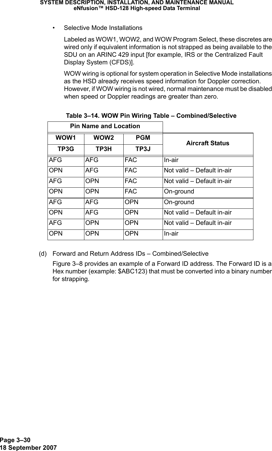 Page 3–3018 September 2007SYSTEM DESCRIPTION, INSTALLATION, AND MAINTENANCE MANUALeNfusion™ HSD-128 High-speed Data Terminal• Selective Mode InstallationsLabeled as WOW1, WOW2, and WOW Program Select, these discretes are wired only if equivalent information is not strapped as being available to the SDU on an ARINC 429 input [for example, IRS or the Centralized Fault Display System (CFDS)].WOW wiring is optional for system operation in Selective Mode installations as the HSD already receives speed information for Doppler correction. However, if WOW wiring is not wired, normal maintenance must be disabled when speed or Doppler readings are greater than zero.(d) Forward and Return Address IDs – Combined/SelectiveFigure 3–8 provides an example of a Forward ID address. The Forward ID is a Hex number (example: $ABC123) that must be converted into a binary number for strapping. Table 3–14. WOW Pin Wiring Table – Combined/SelectivePin Name and LocationWOW1 WOW2 PGM Aircraft StatusTP3G TP3H TP3JAFG AFG FAC In-airOPN AFG FAC Not valid – Default in-airAFG OPN FAC Not valid – Default in-airOPN OPN FAC On-groundAFG AFG OPN On-groundOPN AFG OPN Not valid – Default in-airAFG OPN OPN Not valid – Default in-airOPN OPN OPN In-air