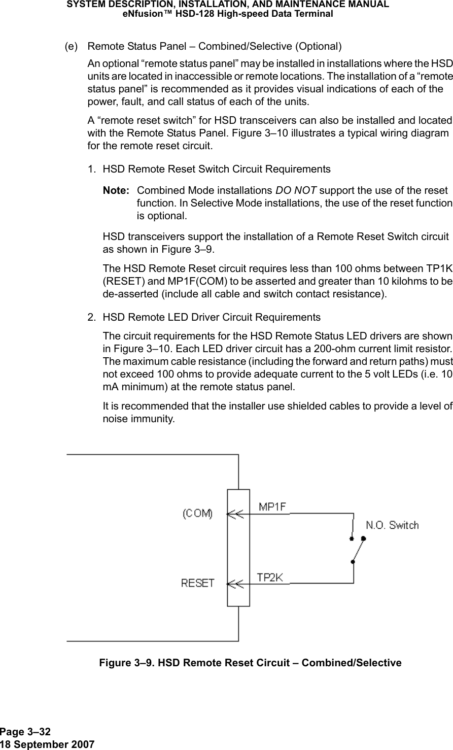 Page 3–3218 September 2007SYSTEM DESCRIPTION, INSTALLATION, AND MAINTENANCE MANUALeNfusion™ HSD-128 High-speed Data Terminal(e) Remote Status Panel – Combined/Selective (Optional)An optional “remote status panel” may be installed in installations where the HSD units are located in inaccessible or remote locations. The installation of a “remote status panel” is recommended as it provides visual indications of each of the power, fault, and call status of each of the units. A “remote reset switch” for HSD transceivers can also be installed and located with the Remote Status Panel. Figure 3–10 illustrates a typical wiring diagram for the remote reset circuit. 1. HSD Remote Reset Switch Circuit RequirementsNote: Combined Mode installations DO NOT support the use of the reset function. In Selective Mode installations, the use of the reset function is optional.HSD transceivers support the installation of a Remote Reset Switch circuit as shown in Figure 3–9.The HSD Remote Reset circuit requires less than 100 ohms between TP1K (RESET) and MP1F(COM) to be asserted and greater than 10 kilohms to be  de-asserted (include all cable and switch contact resistance).2. HSD Remote LED Driver Circuit RequirementsThe circuit requirements for the HSD Remote Status LED drivers are shown in Figure 3–10. Each LED driver circuit has a 200-ohm current limit resistor. The maximum cable resistance (including the forward and return paths) must not exceed 100 ohms to provide adequate current to the 5 volt LEDs (i.e. 10 mA minimum) at the remote status panel. It is recommended that the installer use shielded cables to provide a level of noise immunity.Figure 3–9. HSD Remote Reset Circuit – Combined/Selective