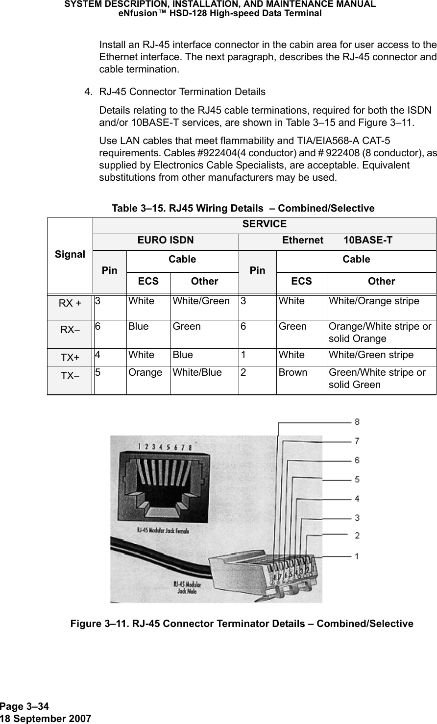 Page 3–3418 September 2007SYSTEM DESCRIPTION, INSTALLATION, AND MAINTENANCE MANUALeNfusion™ HSD-128 High-speed Data TerminalInstall an RJ-45 interface connector in the cabin area for user access to the Ethernet interface. The next paragraph, describes the RJ-45 connector and cable termination.4. RJ-45 Connector Termination DetailsDetails relating to the RJ45 cable terminations, required for both the ISDN and/or 10BASE-T services, are shown in Table 3–15 and Figure 3–11. Use LAN cables that meet flammability and TIA/EIA568-A CAT-5 requirements. Cables #922404(4 conductor) and # 922408 (8 conductor), as supplied by Electronics Cable Specialists, are acceptable. Equivalent substitutions from other manufacturers may be used.Figure 3–11. RJ-45 Connector Terminator Details – Combined/Selective Table 3–15. RJ45 Wiring Details  – Combined/SelectiveSignalSERVICEEURO ISDN Ethernet       10BASE-TPinCablePinCableECS Other ECS OtherRX + 3 White White/Green 3 White White/Orange stripeRX−6 Blue Green 6 Green Orange/White stripe or solid OrangeTX+ 4 White Blue 1 White White/Green stripeTX−5 Orange White/Blue 2 Brown Green/White stripe or solid Green