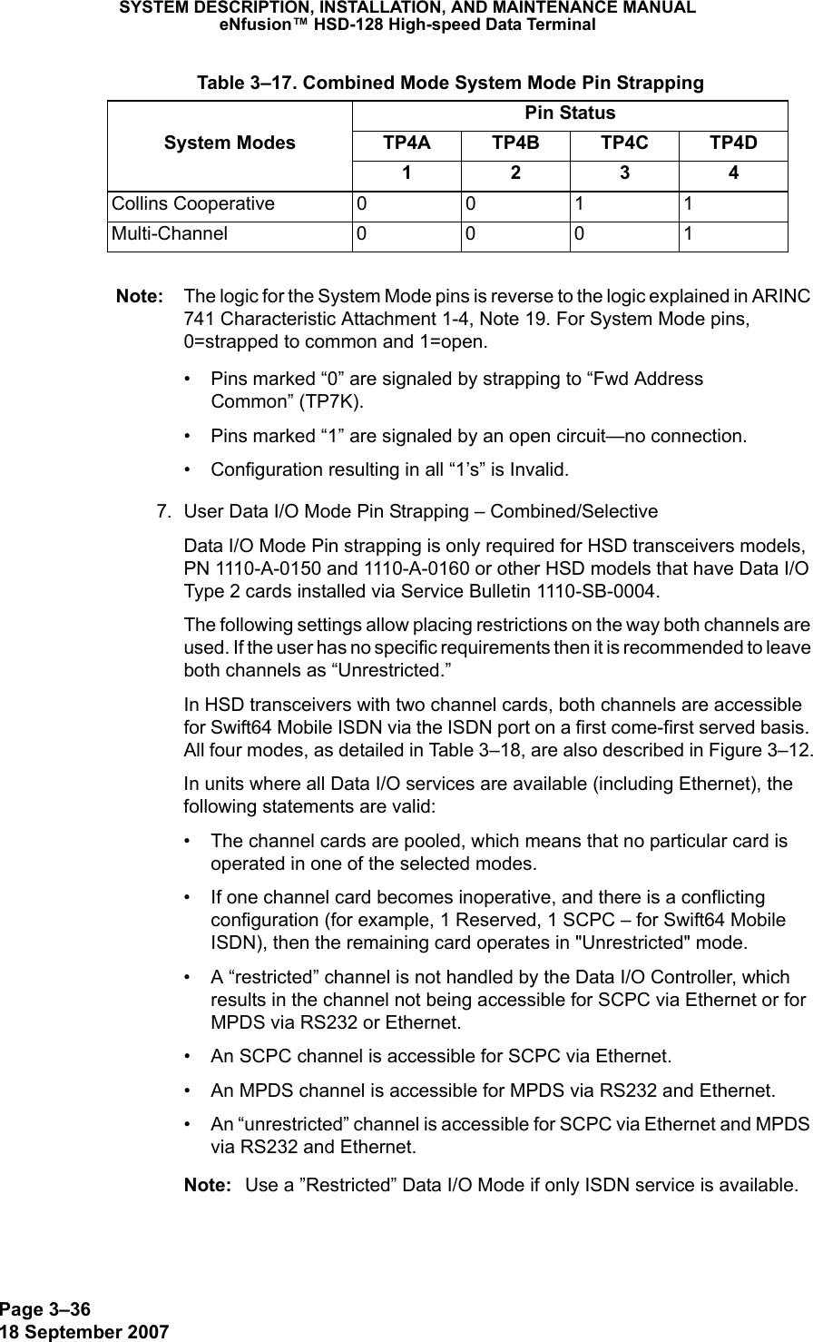 Page 3–3618 September 2007SYSTEM DESCRIPTION, INSTALLATION, AND MAINTENANCE MANUALeNfusion™ HSD-128 High-speed Data TerminalNote: The logic for the System Mode pins is reverse to the logic explained in ARINC 741 Characteristic Attachment 1-4, Note 19. For System Mode pins, 0=strapped to common and 1=open. • Pins marked “0” are signaled by strapping to “Fwd Address  Common” (TP7K).• Pins marked “1” are signaled by an open circuit—no connection.• Configuration resulting in all “1’s” is Invalid.7. User Data I/O Mode Pin Strapping – Combined/SelectiveData I/O Mode Pin strapping is only required for HSD transceivers models, PN 1110-A-0150 and 1110-A-0160 or other HSD models that have Data I/O Type 2 cards installed via Service Bulletin 1110-SB-0004.The following settings allow placing restrictions on the way both channels are used. If the user has no specific requirements then it is recommended to leave both channels as “Unrestricted.”In HSD transceivers with two channel cards, both channels are accessible for Swift64 Mobile ISDN via the ISDN port on a first come-first served basis. All four modes, as detailed in Table 3–18, are also described in Figure 3–12.In units where all Data I/O services are available (including Ethernet), the following statements are valid:• The channel cards are pooled, which means that no particular card is operated in one of the selected modes.• If one channel card becomes inoperative, and there is a conflicting configuration (for example, 1 Reserved, 1 SCPC – for Swift64 Mobile ISDN), then the remaining card operates in &quot;Unrestricted&quot; mode.• A “restricted” channel is not handled by the Data I/O Controller, which results in the channel not being accessible for SCPC via Ethernet or for MPDS via RS232 or Ethernet.• An SCPC channel is accessible for SCPC via Ethernet.• An MPDS channel is accessible for MPDS via RS232 and Ethernet.• An “unrestricted” channel is accessible for SCPC via Ethernet and MPDS via RS232 and Ethernet.Note: Use a ”Restricted” Data I/O Mode if only ISDN service is available. Collins Cooperative  0011Multi-Channel 0001 Table 3–17. Combined Mode System Mode Pin StrappingPin StatusSystem Modes TP4A TP4B TP4C TP4D1234