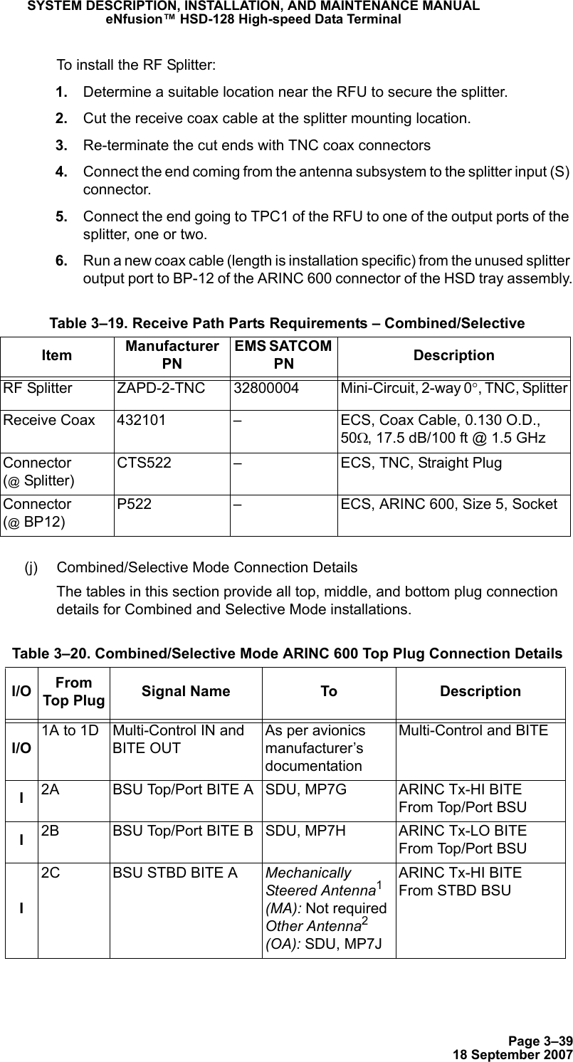 Page 3–3918 September 2007SYSTEM DESCRIPTION, INSTALLATION, AND MAINTENANCE MANUALeNfusion™ HSD-128 High-speed Data TerminalTo install the RF Splitter: 1. Determine a suitable location near the RFU to secure the splitter. 2. Cut the receive coax cable at the splitter mounting location. 3. Re-terminate the cut ends with TNC coax connectors 4. Connect the end coming from the antenna subsystem to the splitter input (S) connector. 5. Connect the end going to TPC1 of the RFU to one of the output ports of the splitter, one or two. 6. Run a new coax cable (length is installation specific) from the unused splitter output port to BP-12 of the ARINC 600 connector of the HSD tray assembly.(j) Combined/Selective Mode Connection DetailsThe tables in this section provide all top, middle, and bottom plug connection details for Combined and Selective Mode installations. Table 3–19. Receive Path Parts Requirements – Combined/SelectiveItem Manufacturer PNEMS SATCOM PN DescriptionRF Splitter ZAPD-2-TNC 32800004 Mini-Circuit, 2-way 0°, TNC, SplitterReceive Coax 432101 – ECS, Coax Cable, 0.130 O.D., 50Ω, 17.5 dB/100 ft @ 1.5 GHzConnector (@ Splitter)CTS522 – ECS, TNC, Straight PlugConnector (@ BP12)P522 – ECS, ARINC 600, Size 5, Socket Table 3–20. Combined/Selective Mode ARINC 600 Top Plug Connection DetailsI/O From Top Plug Signal Name To DescriptionI/O1A to 1D Multi-Control IN and  BITE OUTAs per avionics manufacturer’s documentationMulti-Control and BITEI2A BSU Top/Port BITE A SDU, MP7G ARINC Tx-HI BITE From Top/Port BSUI2B BSU Top/Port BITE B SDU, MP7H ARINC Tx-LO BITE From Top/Port BSUI2C BSU STBD BITE A Mechanically Steered Antenna1 (MA): Not required Other Antenna2 (OA): SDU, MP7JARINC Tx-HI BITE From STBD BSU