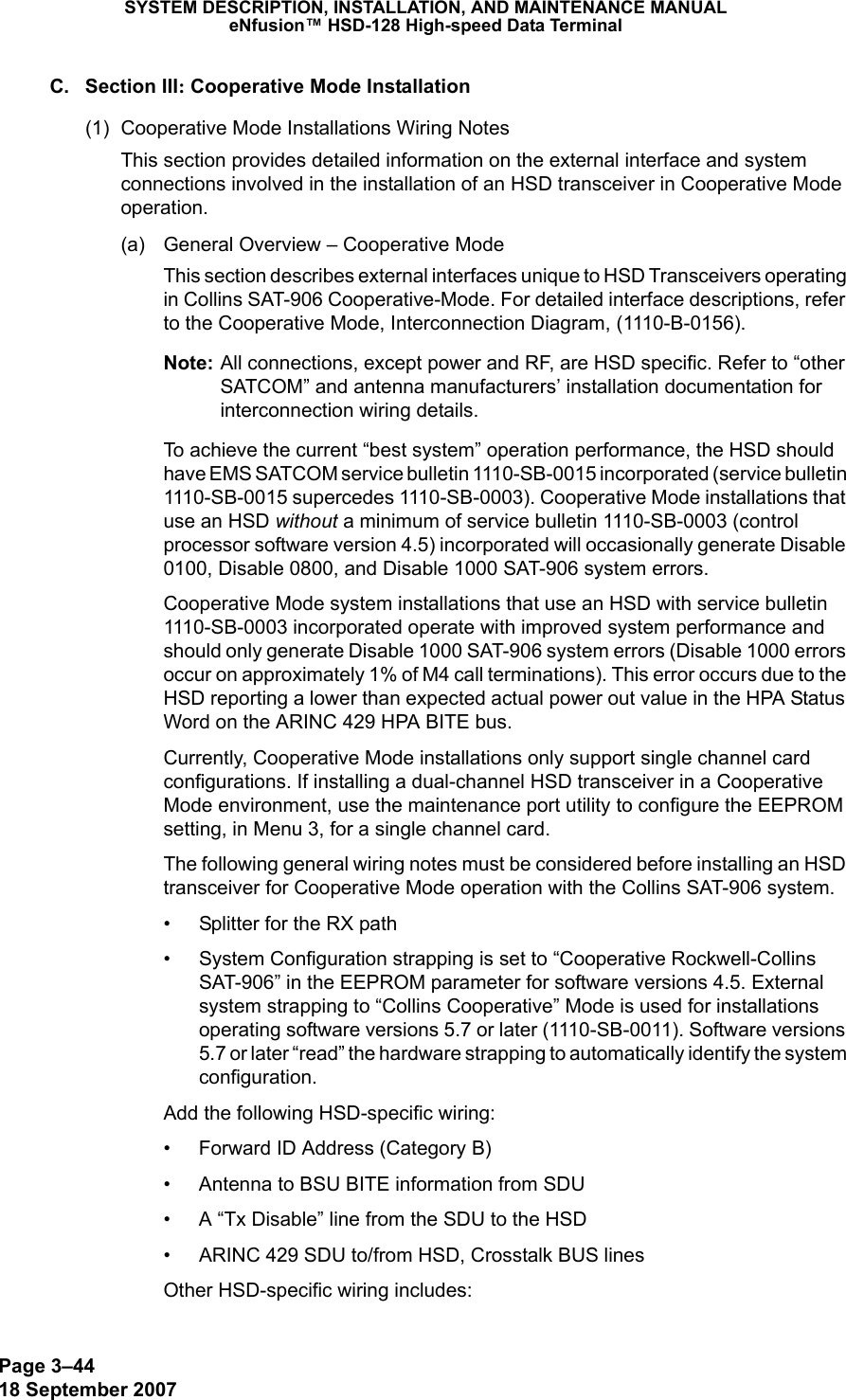 Page 3–4418 September 2007SYSTEM DESCRIPTION, INSTALLATION, AND MAINTENANCE MANUALeNfusion™ HSD-128 High-speed Data TerminalC. Section III: Cooperative Mode Installation(1) Cooperative Mode Installations Wiring NotesThis section provides detailed information on the external interface and system connections involved in the installation of an HSD transceiver in Cooperative Mode operation.(a) General Overview – Cooperative ModeThis section describes external interfaces unique to HSD Transceivers operating in Collins SAT-906 Cooperative-Mode. For detailed interface descriptions, refer to the Cooperative Mode, Interconnection Diagram, (1110-B-0156).Note: All connections, except power and RF, are HSD specific. Refer to “other SATCOM” and antenna manufacturers’ installation documentation for interconnection wiring details.To achieve the current “best system” operation performance, the HSD should have EMS SATCOM service bulletin 1110-SB-0015 incorporated (service bulletin 1110-SB-0015 supercedes 1110-SB-0003). Cooperative Mode installations that use an HSD without a minimum of service bulletin 1110-SB-0003 (control processor software version 4.5) incorporated will occasionally generate Disable 0100, Disable 0800, and Disable 1000 SAT-906 system errors. Cooperative Mode system installations that use an HSD with service bulletin 1110-SB-0003 incorporated operate with improved system performance and should only generate Disable 1000 SAT-906 system errors (Disable 1000 errors occur on approximately 1% of M4 call terminations). This error occurs due to the HSD reporting a lower than expected actual power out value in the HPA Status Word on the ARINC 429 HPA BITE bus. Currently, Cooperative Mode installations only support single channel card configurations. If installing a dual-channel HSD transceiver in a Cooperative Mode environment, use the maintenance port utility to configure the EEPROM setting, in Menu 3, for a single channel card.The following general wiring notes must be considered before installing an HSD transceiver for Cooperative Mode operation with the Collins SAT-906 system.• Splitter for the RX path• System Configuration strapping is set to “Cooperative Rockwell-Collins SAT-906” in the EEPROM parameter for software versions 4.5. External system strapping to “Collins Cooperative” Mode is used for installations operating software versions 5.7 or later (1110-SB-0011). Software versions 5.7 or later “read” the hardware strapping to automatically identify the system configuration. Add the following HSD-specific wiring:• Forward ID Address (Category B)• Antenna to BSU BITE information from SDU • A “Tx Disable” line from the SDU to the HSD • ARINC 429 SDU to/from HSD, Crosstalk BUS linesOther HSD-specific wiring includes: