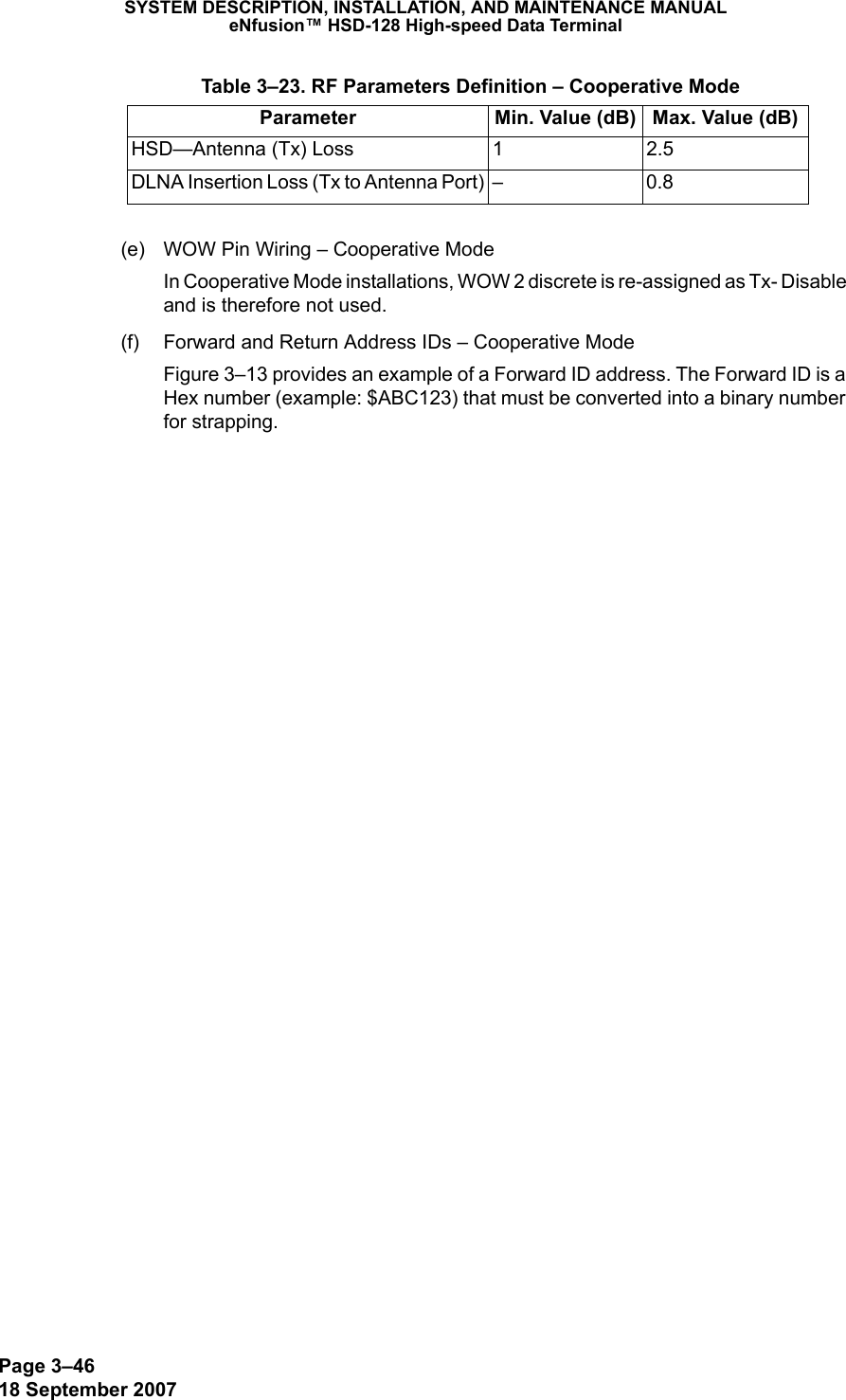 Page 3–4618 September 2007SYSTEM DESCRIPTION, INSTALLATION, AND MAINTENANCE MANUALeNfusion™ HSD-128 High-speed Data Terminal(e) WOW Pin Wiring – Cooperative ModeIn Cooperative Mode installations, WOW 2 discrete is re-assigned as Tx- Disable and is therefore not used.(f) Forward and Return Address IDs – Cooperative ModeFigure 3–13 provides an example of a Forward ID address. The Forward ID is a Hex number (example: $ABC123) that must be converted into a binary number for strapping.HSD—Antenna (Tx) Loss 1 2.5DLNA Insertion Loss (Tx to Antenna Port) – 0.8 Table 3–23. RF Parameters Definition – Cooperative ModeParameter Min. Value (dB) Max. Value (dB)