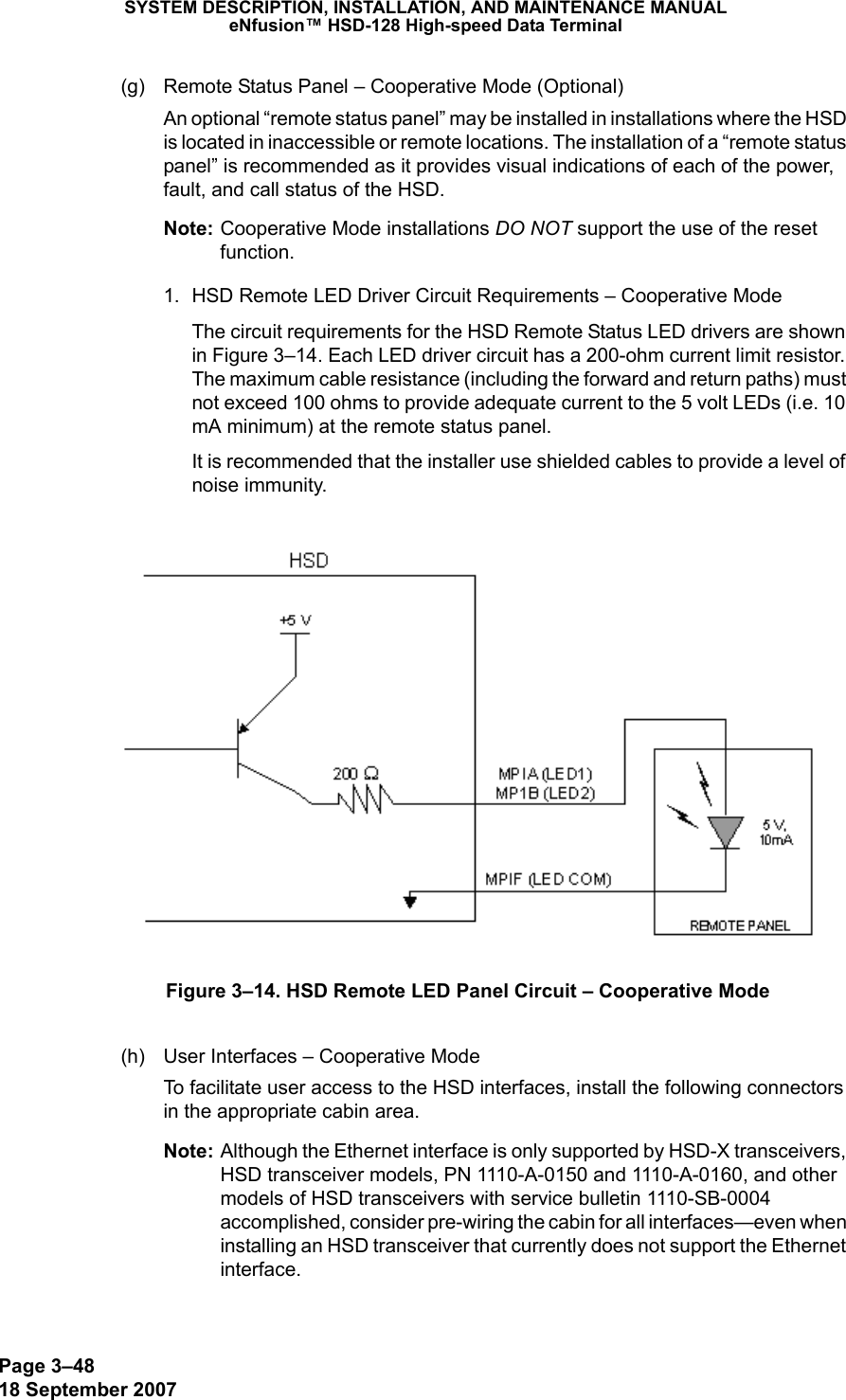 Page 3–4818 September 2007SYSTEM DESCRIPTION, INSTALLATION, AND MAINTENANCE MANUALeNfusion™ HSD-128 High-speed Data Terminal(g) Remote Status Panel – Cooperative Mode (Optional)An optional “remote status panel” may be installed in installations where the HSD is located in inaccessible or remote locations. The installation of a “remote status panel” is recommended as it provides visual indications of each of the power, fault, and call status of the HSD. Note: Cooperative Mode installations DO NOT support the use of the reset function. 1. HSD Remote LED Driver Circuit Requirements – Cooperative ModeThe circuit requirements for the HSD Remote Status LED drivers are shown in Figure 3–14. Each LED driver circuit has a 200-ohm current limit resistor. The maximum cable resistance (including the forward and return paths) must not exceed 100 ohms to provide adequate current to the 5 volt LEDs (i.e. 10 mA minimum) at the remote status panel. It is recommended that the installer use shielded cables to provide a level of noise immunity.Figure 3–14. HSD Remote LED Panel Circuit – Cooperative Mode(h) User Interfaces – Cooperative ModeTo facilitate user access to the HSD interfaces, install the following connectors in the appropriate cabin area. Note: Although the Ethernet interface is only supported by HSD-X transceivers, HSD transceiver models, PN 1110-A-0150 and 1110-A-0160, and other models of HSD transceivers with service bulletin 1110-SB-0004 accomplished, consider pre-wiring the cabin for all interfaces—even when installing an HSD transceiver that currently does not support the Ethernet interface. 