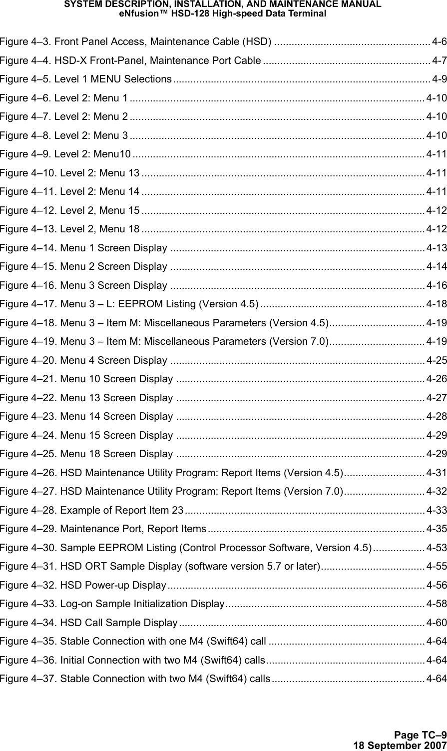 SYSTEM DESCRIPTION, INSTALLATION, AND MAINTENANCE MANUALeNfusion™ HSD-128 High-speed Data TerminalPage TC–918 September 2007Figure 4–3. Front Panel Access, Maintenance Cable (HSD) ...................................................... 4-6Figure 4–4. HSD-X Front-Panel, Maintenance Port Cable .......................................................... 4-7Figure 4–5. Level 1 MENU Selections......................................................................................... 4-9Figure 4–6. Level 2: Menu 1 ...................................................................................................... 4-10Figure 4–7. Level 2: Menu 2 ...................................................................................................... 4-10Figure 4–8. Level 2: Menu 3 ...................................................................................................... 4-10Figure 4–9. Level 2: Menu10 .....................................................................................................4-11Figure 4–10. Level 2: Menu 13 .................................................................................................. 4-11Figure 4–11. Level 2: Menu 14 .................................................................................................. 4-11Figure 4–12. Level 2, Menu 15 .................................................................................................. 4-12Figure 4–13. Level 2, Menu 18 .................................................................................................. 4-12Figure 4–14. Menu 1 Screen Display ........................................................................................ 4-13Figure 4–15. Menu 2 Screen Display ........................................................................................ 4-14Figure 4–16. Menu 3 Screen Display ........................................................................................ 4-16Figure 4–17. Menu 3 – L: EEPROM Listing (Version 4.5) ......................................................... 4-18Figure 4–18. Menu 3 – Item M: Miscellaneous Parameters (Version 4.5)................................. 4-19Figure 4–19. Menu 3 – Item M: Miscellaneous Parameters (Version 7.0)................................. 4-19Figure 4–20. Menu 4 Screen Display ........................................................................................ 4-25Figure 4–21. Menu 10 Screen Display ...................................................................................... 4-26Figure 4–22. Menu 13 Screen Display ...................................................................................... 4-27Figure 4–23. Menu 14 Screen Display ...................................................................................... 4-28Figure 4–24. Menu 15 Screen Display ...................................................................................... 4-29Figure 4–25. Menu 18 Screen Display ...................................................................................... 4-29Figure 4–26. HSD Maintenance Utility Program: Report Items (Version 4.5)............................ 4-31Figure 4–27. HSD Maintenance Utility Program: Report Items (Version 7.0)............................ 4-32Figure 4–28. Example of Report Item 23................................................................................... 4-33Figure 4–29. Maintenance Port, Report Items ........................................................................... 4-35Figure 4–30. Sample EEPROM Listing (Control Processor Software, Version 4.5) .................. 4-53Figure 4–31. HSD ORT Sample Display (software version 5.7 or later).................................... 4-55Figure 4–32. HSD Power-up Display......................................................................................... 4-56Figure 4–33. Log-on Sample Initialization Display..................................................................... 4-58Figure 4–34. HSD Call Sample Display ..................................................................................... 4-60Figure 4–35. Stable Connection with one M4 (Swift64) call ...................................................... 4-64Figure 4–36. Initial Connection with two M4 (Swift64) calls....................................................... 4-64Figure 4–37. Stable Connection with two M4 (Swift64) calls ..................................................... 4-64