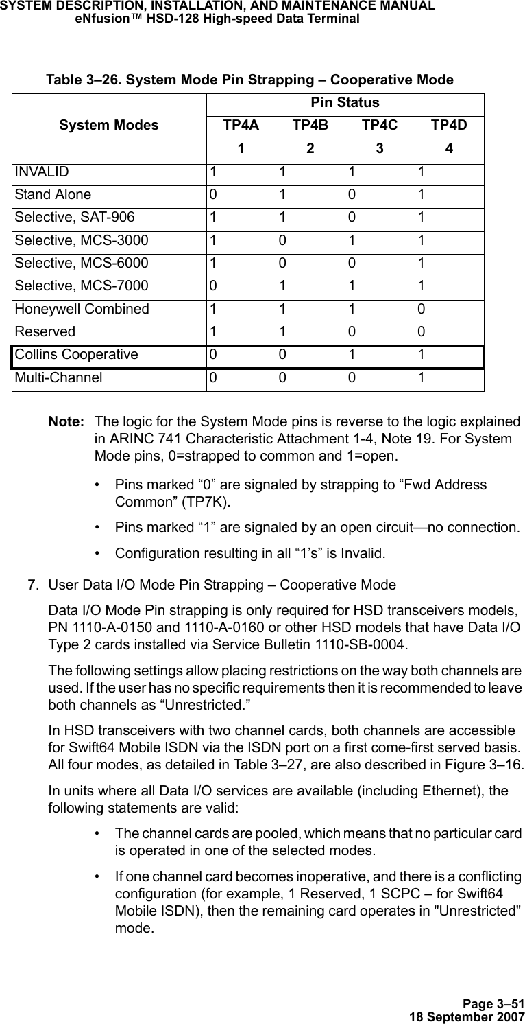 Page 3–5118 September 2007SYSTEM DESCRIPTION, INSTALLATION, AND MAINTENANCE MANUALeNfusion™ HSD-128 High-speed Data TerminalNote: The logic for the System Mode pins is reverse to the logic explained in ARINC 741 Characteristic Attachment 1-4, Note 19. For System Mode pins, 0=strapped to common and 1=open. • Pins marked “0” are signaled by strapping to “Fwd Address  Common” (TP7K).• Pins marked “1” are signaled by an open circuit—no connection.• Configuration resulting in all “1’s” is Invalid.7. User Data I/O Mode Pin Strapping – Cooperative ModeData I/O Mode Pin strapping is only required for HSD transceivers models, PN 1110-A-0150 and 1110-A-0160 or other HSD models that have Data I/O Type 2 cards installed via Service Bulletin 1110-SB-0004.The following settings allow placing restrictions on the way both channels are used. If the user has no specific requirements then it is recommended to leave both channels as “Unrestricted.”In HSD transceivers with two channel cards, both channels are accessible for Swift64 Mobile ISDN via the ISDN port on a first come-first served basis. All four modes, as detailed in Table 3–27, are also described in Figure 3–16.In units where all Data I/O services are available (including Ethernet), the following statements are valid:• The channel cards are pooled, which means that no particular card is operated in one of the selected modes.• If one channel card becomes inoperative, and there is a conflicting configuration (for example, 1 Reserved, 1 SCPC – for Swift64 Mobile ISDN), then the remaining card operates in &quot;Unrestricted&quot; mode. Table 3–26. System Mode Pin Strapping – Cooperative ModeSystem ModesPin StatusTP4A TP4B TP4C TP4D1234INVALID 1111Stand Alone 0101Selective, SAT-906 1101Selective, MCS-30001011Selective, MCS-60001001Selective, MCS-70000111Honeywell Combined1110Reserved 1100Collins Cooperative  0011Multi-Channel 0001