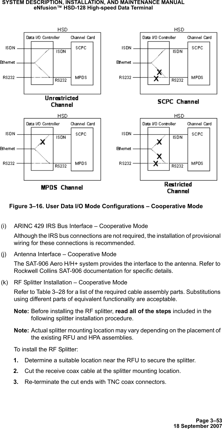 Page 3–5318 September 2007SYSTEM DESCRIPTION, INSTALLATION, AND MAINTENANCE MANUALeNfusion™ HSD-128 High-speed Data TerminalFigure 3–16. User Data I/O Mode Configurations – Cooperative Mode(i) ARINC 429 IRS Bus Interface – Cooperative ModeAlthough the IRS bus connections are not required, the installation of provisional wiring for these connections is recommended.(j) Antenna Interface – Cooperative ModeThe SAT-906 Aero H/H+ system provides the interface to the antenna. Refer to Rockwell Collins SAT-906 documentation for specific details. (k) RF Splitter Installation – Cooperative ModeRefer to Table 3–28 for a list of the required cable assembly parts. Substitutions using different parts of equivalent functionality are acceptable.Note: Before installing the RF splitter, read all of the steps included in the following splitter installation procedure.Note: Actual splitter mounting location may vary depending on the placement of the existing RFU and HPA assemblies.To install the RF Splitter: 1. Determine a suitable location near the RFU to secure the splitter. 2. Cut the receive coax cable at the splitter mounting location. 3. Re-terminate the cut ends with TNC coax connectors.