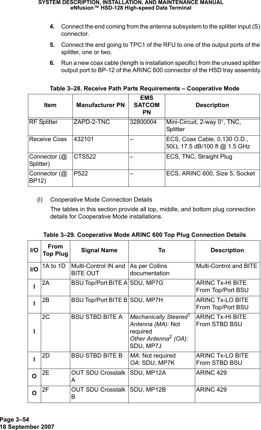 Page 3–5418 September 2007SYSTEM DESCRIPTION, INSTALLATION, AND MAINTENANCE MANUALeNfusion™ HSD-128 High-speed Data Terminal 4. Connect the end coming from the antenna subsystem to the splitter input (S) connector. 5. Connect the end going to TPC1 of the RFU to one of the output ports of the splitter, one or two. 6. Run a new coax cable (length is installation specific) from the unused splitter output port to BP-12 of the ARINC 600 connector of the HSD tray assembly.(l) Cooperative Mode Connection DetailsThe tables in this section provide all top, middle, and bottom plug connection details for Cooperative Mode installations. Table 3–28. Receive Path Parts Requirements – Cooperative ModeItem Manufacturer PNEMS SATCOM PNDescriptionRF Splitter ZAPD-2-TNC 32800004 Mini-Circuit, 2-way 0°, TNC, SplitterReceive Coax 432101 – ECS, Coax Cable, 0.130 O.D., 50Ω, 17.5 dB/100 ft @ 1.5 GHzConnector (@ Splitter)CTS522 – ECS, TNC, Straight PlugConnector (@ BP12)P522 – ECS, ARINC 600, Size 5, Socket Table 3–29. Cooperative Mode ARINC 600 Top Plug Connection DetailsI/O From Top Plug Signal Name To DescriptionI/O 1A to 1D Multi-Control IN and  BITE OUTAs per Collins documentationMulti-Control and BITEI2A BSU Top/Port BITE A SDU, MP7G ARINC Tx-HI BITE From Top/Port BSUI2B BSU Top/Port BITE B SDU, MP7H ARINC Tx-LO BITE From Top/Port BSUI2C BSU STBD BITE A Mechanically Steered1 Antenna (MA): Not required Other Antenna2 (OA):  SDU, MP7JARINC Tx-HI BITE From STBD BSUI2D BSU STBD BITE B MA: Not required OA: SDU, MP7KARINC Tx-LO BITE From STBD BSUO2E OUT SDU Crosstalk ASDU, MP12A  ARINC 429O2F OUT SDU Crosstalk BSDU, MP12B  ARINC 429