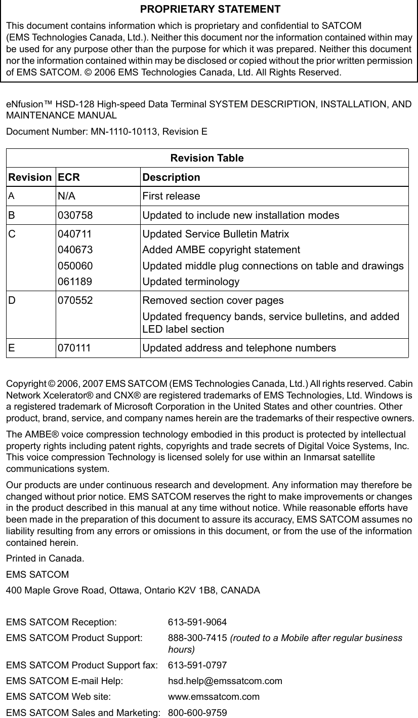 PROPRIETARY STATEMENTThis document contains information which is proprietary and confidential to SATCOM  (EMS Technologies Canada, Ltd.). Neither this document nor the information contained within may be used for any purpose other than the purpose for which it was prepared. Neither this document nor the information contained within may be disclosed or copied without the prior written permission of EMS SATCOM. © 2006 EMS Technologies Canada, Ltd. All Rights Reserved.eNfusion™ HSD-128 High-speed Data Terminal SYSTEM DESCRIPTION, INSTALLATION, AND MAINTENANCE MANUALDocument Number: MN-1110-10113, Revision ECopyright © 2006, 2007 EMS SATCOM (EMS Technologies Canada, Ltd.) All rights reserved. Cabin Network Xcelerator® and CNX® are registered trademarks of EMS Technologies, Ltd. Windows is a registered trademark of Microsoft Corporation in the United States and other countries. Other product, brand, service, and company names herein are the trademarks of their respective owners.The AMBE® voice compression technology embodied in this product is protected by intellectual property rights including patent rights, copyrights and trade secrets of Digital Voice Systems, Inc.  This voice compression Technology is licensed solely for use within an Inmarsat satellite communications system.Our products are under continuous research and development. Any information may therefore be changed without prior notice. EMS SATCOM reserves the right to make improvements or changes in the product described in this manual at any time without notice. While reasonable efforts have been made in the preparation of this document to assure its accuracy, EMS SATCOM assumes no liability resulting from any errors or omissions in this document, or from the use of the information contained herein. Printed in Canada.EMS SATCOM400 Maple Grove Road, Ottawa, Ontario K2V 1B8, CANADAEMS SATCOM Reception: 613-591-9064EMS SATCOM Product Support: 888-300-7415 (routed to a Mobile after regular business hours)EMS SATCOM Product Support fax: 613-591-0797EMS SATCOM E-mail Help: hsd.help@emssatcom.comEMS SATCOM Web site: www.emssatcom.comEMS SATCOM Sales and Marketing: 800-600-9759Revision TableRevision ECR DescriptionAN/A First releaseB030758 Updated to include new installation modesC040711040673050060061189Updated Service Bulletin MatrixAdded AMBE copyright statementUpdated middle plug connections on table and drawingsUpdated terminologyD070552 Removed section cover pagesUpdated frequency bands, service bulletins, and added LED label sectionE070111 Updated address and telephone numbers