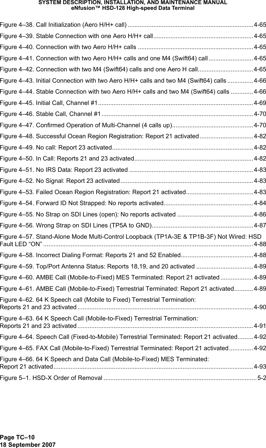 SYSTEM DESCRIPTION, INSTALLATION, AND MAINTENANCE MANUALeNfusion™ HSD-128 High-speed Data TerminalPage TC–1018 September 2007Figure 4–38. Call Initialization (Aero H/H+ call) .........................................................................4-65Figure 4–39. Stable Connection with one Aero H/H+ call.......................................................... 4-65Figure 4–40. Connection with two Aero H/H+ calls ................................................................... 4-65Figure 4–41. Connection with two Aero H/H+ calls and one M4 (Swift64) call..........................4-65Figure 4–42. Connection with two M4 (Swift64) calls and one Aero H call................................4-65Figure 4–43. Initial Connection with two Aero H/H+ calls and two M4 (Swift64) calls ............... 4-66Figure 4–44. Stable Connection with two Aero H/H+ calls and two M4 (Swift64) calls ............. 4-66Figure 4–45. Initial Call, Channel #1..........................................................................................4-69Figure 4–46. Stable Call, Channel #1 ........................................................................................ 4-70Figure 4–47. Confirmed Operation of Multi-Channel (4 calls up)............................................... 4-70Figure 4–48. Successful Ocean Region Registration: Report 21 activated ............................... 4-82Figure 4–49. No call: Report 23 activated..................................................................................4-82Figure 4–50. In Call: Reports 21 and 23 activated..................................................................... 4-82Figure 4–51. No IRS Data: Report 23 activated ........................................................................ 4-83Figure 4–52. No Signal: Report 23 activated .............................................................................4-83Figure 4–53. Failed Ocean Region Registration: Report 21 activated.......................................4-83Figure 4–54. Forward ID Not Strapped: No reports activated.................................................... 4-84Figure 4–55. No Strap on SDI Lines (open): No reports activated ............................................ 4-86Figure 4–56. Wrong Strap on SDI Lines (TP5A to GND)........................................................... 4-87Figure 4–57. Stand-Alone Mode Multi-Control Loopback (TP1A-3E &amp; TP1B-3F) Not Wired: HSD Fault LED “ON” .......................................................................................................................... 4-88Figure 4–58. Incorrect Dialing Format: Reports 21 and 52 Enabled.......................................... 4-88Figure 4–59. Top/Port Antenna Status: Reports 18,19, and 20 activated ................................. 4-89Figure 4–60. AMBE Call (Mobile-to-Fixed) MES Terminated: Report 21 activated ................... 4-89Figure 4–61. AMBE Call (Mobile-to-Fixed) Terrestrial Terminated: Report 21 activated........... 4-89Figure 4–62. 64 K Speech call (Mobile to Fixed) Terrestrial Termination:  Reports 21 and 23 activated ......................................................................................................4-90Figure 4–63. 64 K Speech Call (Mobile-to-Fixed) Terrestrial Termination:  Reports 21 and 23 activated ......................................................................................................4-91Figure 4–64. Speech Call (Fixed-to-Mobile) Terrestrial Terminated: Report 21 activated......... 4-92Figure 4–65. FAX Call (Mobile-to-Fixed) Terrestrial Terminated: Report 21 activated.............. 4-92Figure 4–66. 64 K Speech and Data Call (Mobile-to-Fixed) MES Terminated:  Report 21 activated....................................................................................................................4-93Figure 5–1. HSD-X Order of Removal .........................................................................................5-2