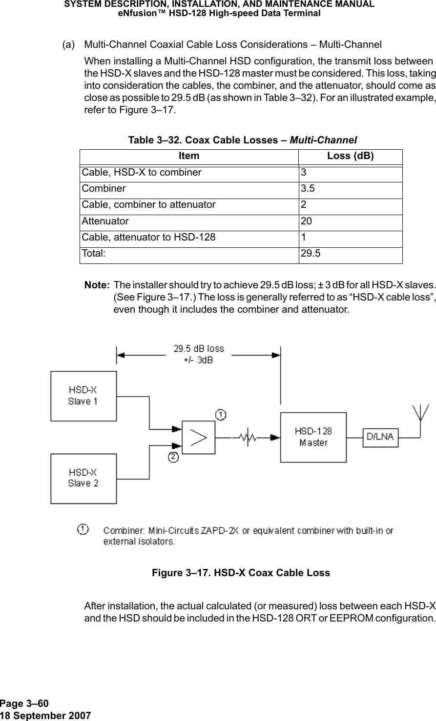 Page 3–6018 September 2007SYSTEM DESCRIPTION, INSTALLATION, AND MAINTENANCE MANUALeNfusion™ HSD-128 High-speed Data Terminal(a) Multi-Channel Coaxial Cable Loss Considerations – Multi-ChannelWhen installing a Multi-Channel HSD configuration, the transmit loss between the HSD-X slaves and the HSD-128 master must be considered. This loss, taking into consideration the cables, the combiner, and the attenuator, should come as close as possible to 29.5 dB (as shown in Table 3–32). For an illustrated example, refer to Figure 3–17.Note: The installer should try to achieve 29.5 dB loss; ± 3 dB for all HSD-X slaves. (See Figure 3–17.) The loss is generally referred to as “HSD-X cable loss”, even though it includes the combiner and attenuator.Figure 3–17. HSD-X Coax Cable LossAfter installation, the actual calculated (or measured) loss between each HSD-X and the HSD should be included in the HSD-128 ORT or EEPROM configuration.  Table 3–32. Coax Cable Losses – Multi-ChannelItem Loss (dB)Cable, HSD-X to combiner 3Combiner 3.5Cable, combiner to attenuator 2Attenuator 20Cable, attenuator to HSD-128 1Tota l: 2 9 .5