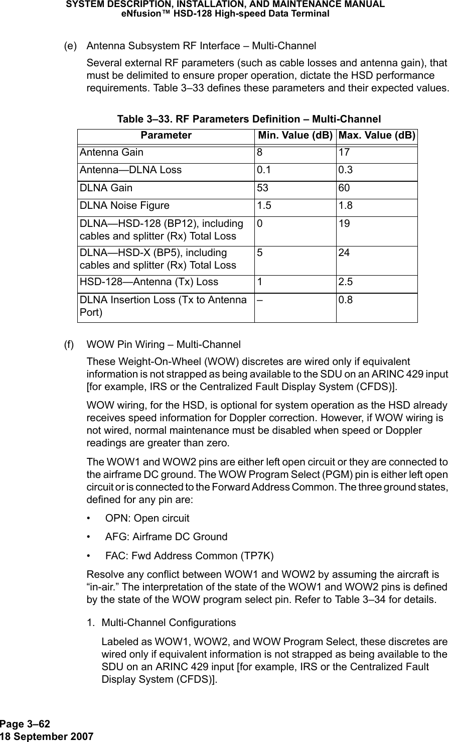 Page 3–6218 September 2007SYSTEM DESCRIPTION, INSTALLATION, AND MAINTENANCE MANUALeNfusion™ HSD-128 High-speed Data Terminal(e) Antenna Subsystem RF Interface – Multi-ChannelSeveral external RF parameters (such as cable losses and antenna gain), that must be delimited to ensure proper operation, dictate the HSD performance requirements. Table 3–33 defines these parameters and their expected values.(f) WOW Pin Wiring – Multi-ChannelThese Weight-On-Wheel (WOW) discretes are wired only if equivalent information is not strapped as being available to the SDU on an ARINC 429 input [for example, IRS or the Centralized Fault Display System (CFDS)].WOW wiring, for the HSD, is optional for system operation as the HSD already receives speed information for Doppler correction. However, if WOW wiring is not wired, normal maintenance must be disabled when speed or Doppler readings are greater than zero.The WOW1 and WOW2 pins are either left open circuit or they are connected to the airframe DC ground. The WOW Program Select (PGM) pin is either left open circuit or is connected to the Forward Address Common. The three ground states, defined for any pin are:• OPN: Open circuit• AFG: Airframe DC Ground• FAC: Fwd Address Common (TP7K)Resolve any conflict between WOW1 and WOW2 by assuming the aircraft is “in-air.” The interpretation of the state of the WOW1 and WOW2 pins is defined by the state of the WOW program select pin. Refer to Table 3–34 for details.1. Multi-Channel ConfigurationsLabeled as WOW1, WOW2, and WOW Program Select, these discretes are wired only if equivalent information is not strapped as being available to the SDU on an ARINC 429 input [for example, IRS or the Centralized Fault Display System (CFDS)]. Table 3–33. RF Parameters Definition – Multi-ChannelParameter Min. Value (dB) Max. Value (dB)Antenna Gain 8 17Antenna—DLNA Loss 0.1 0.3DLNA Gain 53 60DLNA Noise Figure 1.5 1.8DLNA—HSD-128 (BP12), including cables and splitter (Rx) Total Loss019DLNA—HSD-X (BP5), including cables and splitter (Rx) Total Loss524HSD-128—Antenna (Tx) Loss 1 2.5DLNA Insertion Loss (Tx to Antenna Port)–0.8