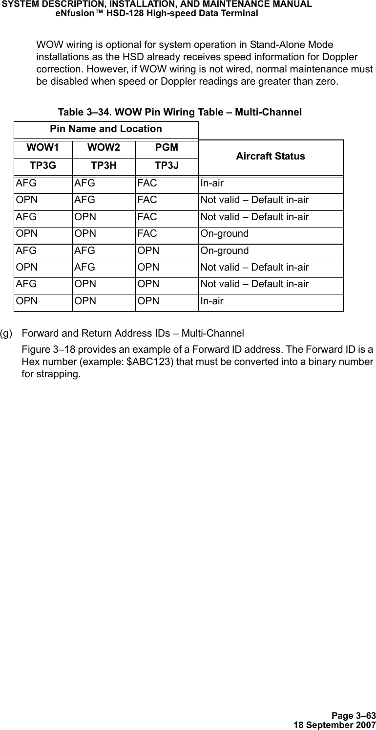 Page 3–6318 September 2007SYSTEM DESCRIPTION, INSTALLATION, AND MAINTENANCE MANUALeNfusion™ HSD-128 High-speed Data TerminalWOW wiring is optional for system operation in Stand-Alone Mode installations as the HSD already receives speed information for Doppler correction. However, if WOW wiring is not wired, normal maintenance must be disabled when speed or Doppler readings are greater than zero.(g) Forward and Return Address IDs – Multi-ChannelFigure 3–18 provides an example of a Forward ID address. The Forward ID is a Hex number (example: $ABC123) that must be converted into a binary number for strapping. Table 3–34. WOW Pin Wiring Table – Multi-ChannelPin Name and LocationWOW1 WOW2 PGM Aircraft StatusTP3G TP3H TP3JAFG AFG FAC In-airOPN AFG FAC Not valid – Default in-airAFG OPN FAC Not valid – Default in-airOPN OPN FAC On-groundAFG AFG OPN On-groundOPN AFG OPN Not valid – Default in-airAFG OPN OPN Not valid – Default in-airOPN OPN OPN In-air